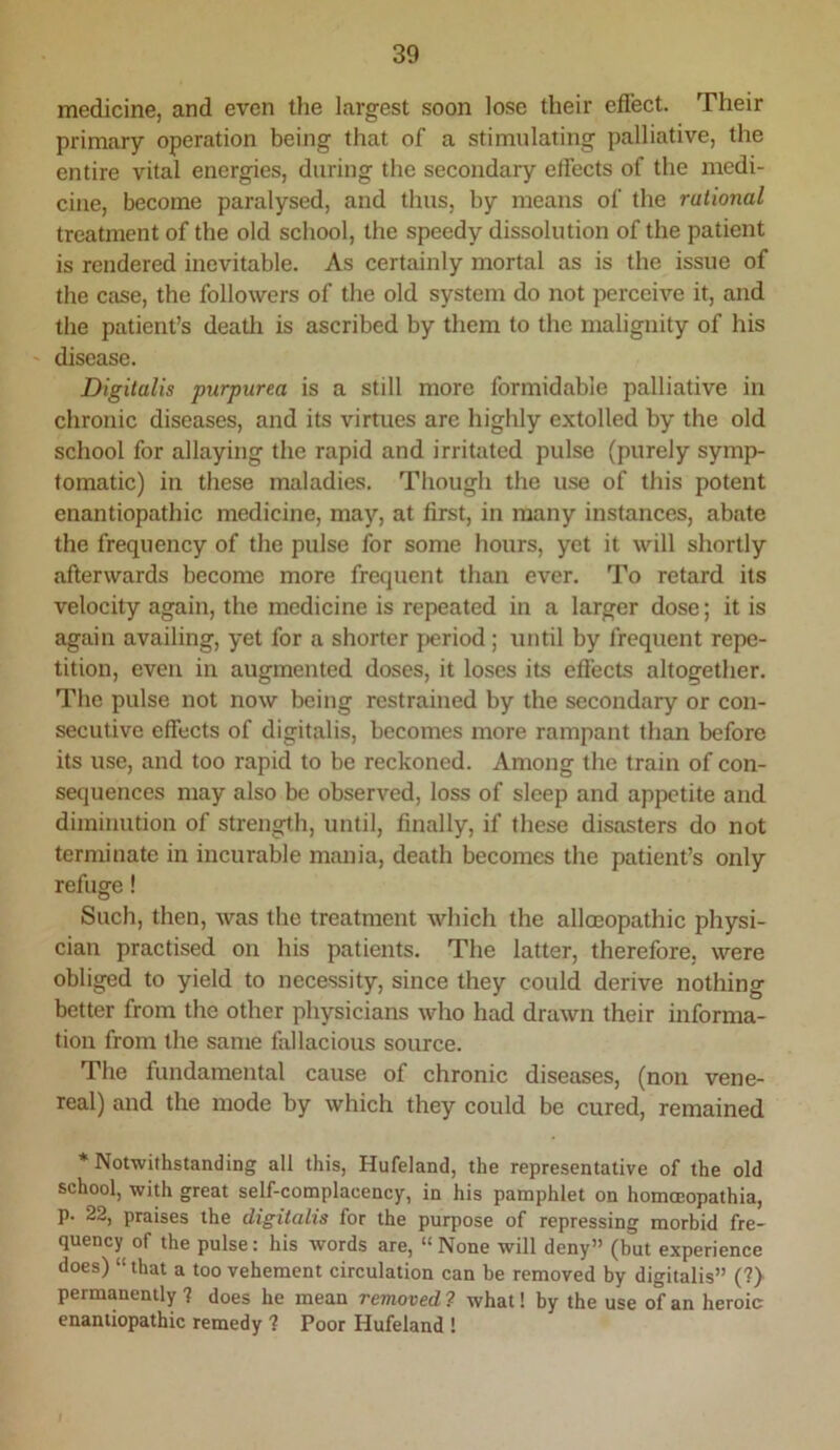 medicine, and even the largest soon lose their effect. Their primary operation being that of a stimulating palliative, the entire vital energies, during the secondary effects of the medi- cine, become paralysed, and thus, by means of the rational treatment of the old school, the speedy dissolution of the patient is rendered inevitable. As certainly mortal as is the issue of the case, the followers of the old system do not perceive it, and the patient’s deatli is ascribed by them to the malignity of his ' disease. Digitalis purpurea is a still more formidable palliative in chronic diseases, and its virtues arc highly extolled by the old school for allaying the rapid and irritated pulse (purely symp- tomatic) in these maladies. Though the use of this potent enantiopathic medicine, may, at first, in many instances, abate the frequency of the pulse for some hours, yet it will shortly afterwards become more frequent than ever. To retard its velocity again, the medicine is repeated in a larger dose; it is again availing, yet for a shorter fjeriod ; until by frequent repe- tition, even in augmented doses, it loses its effects altogether. The pulse not now being restrained by the secondary or con- secutive effects of digitalis, becomes more rampant than before its use, and too rapid to be reckoned. Among the train of con- sequences may also be observed, loss of sleep and appetite and diminution of strength, until, finally, if these disasters do not terminate in incurable mania, death becomes the patient’s only refuge! Such, then, was the treatment which the alloeopathic physi- cian practised on his patients. The latter, therefore, were obliged to yield to necessity, since they could derive nothing better from the other physicians who had drawn their informa- tion from the same fallacious source. The fundamental cause of chronic diseases, (non vene- real) and the mode by which they could be cured, remained * Notwithstanding all this, Hufeland, the representative of the old school, with great self-complacency, in his pamphlet on homceopathia, p. 22, praises the digitalis for the purpose of repressing morbid fre- quency of the pulse: his words are, “ None will deny” (but experience does) “ that a too vehement circulation can be removed by digitalis” (?) permanently ? does he mean removed 7 what! by the use of an heroic enantiopathic remedy ? Poor Hufeland !