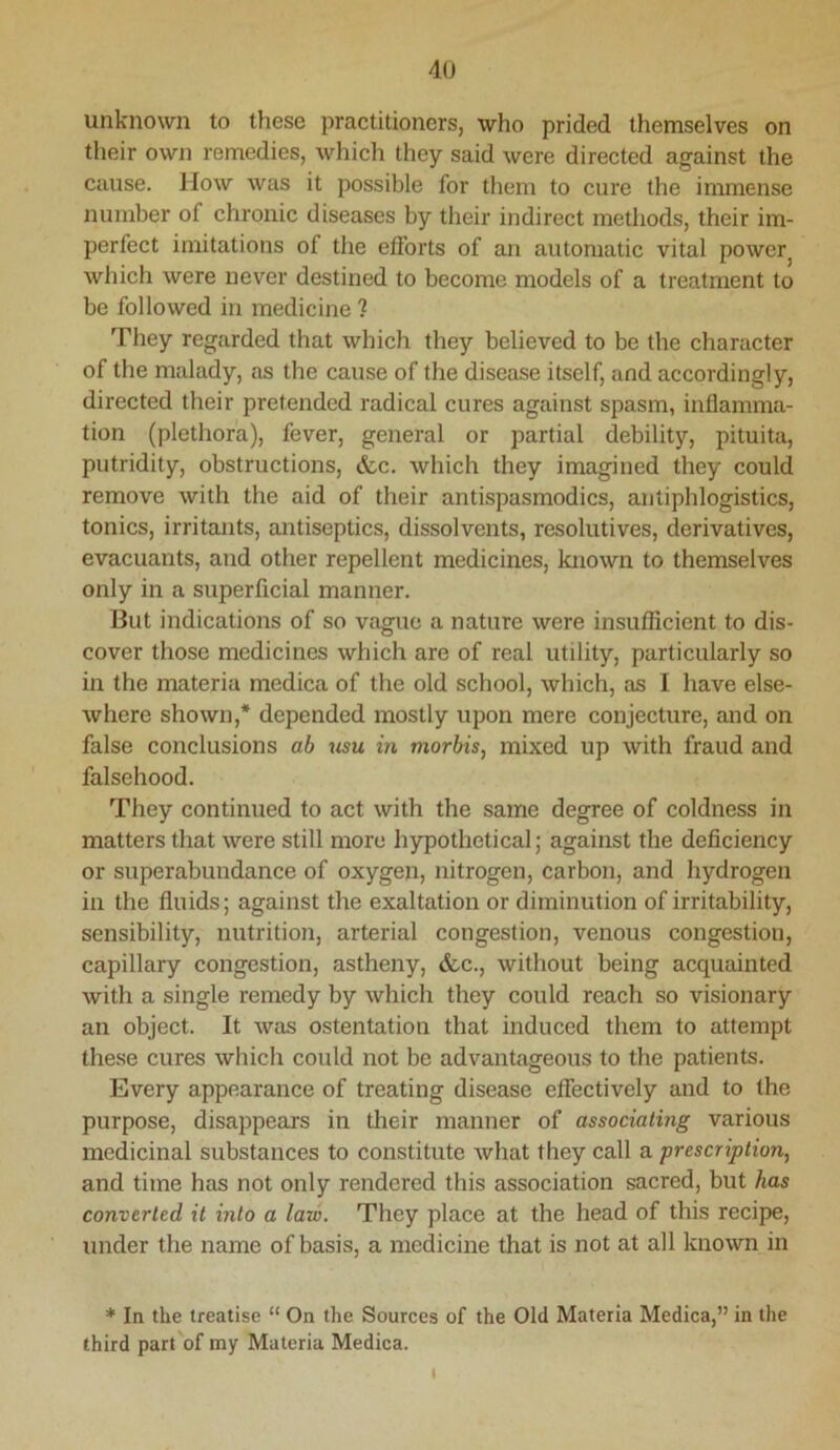 4U unknown to these practitioners, who prided themselves on their own remedies, which they said were directed against the cause. How was it possible for them to cure the immense number of chronic diseases by their indirect methods, their im- perfect imitations of the efforts of an automatic vital power^ which were never destined to become models of a treatment to be followed in medicine ? They regarded that which they believed to be the character of the malady, as the cause of the disease itself, and accordingly, directed their pretended radical cures against spasm, inflamma- tion (plethora), fever, general or partial debility, pituita, putridity, obstructions, &c. which they imagined they could remove with the aid of their antispasmodics, antiphlogistics, tonics, irritants, antiseptics, dissolvents, resolutives, derivatives, evacuants, and other repellent medicines, known to themselves only in a superficial manner. But indications of so vague a nature were insufficient to dis- cover those medicines which are of real utility, particularly so in the materia medica of the old school, which, as I have else- where shown,* depended mostly upon mere conjecture, and on false conclusions ab usu in niorbis, mixed up with fraud and falsehood. They continued to act with the same degree of coldness in matters that were still more hypothetical; against the deficiency or superabundance of oxygen, nitrogen, carbon, and hydrogen in the fluids; against the exaltation or diminution of irritability, sensibility, nutrition, arterial congestion, venous congestion, capillary congestion, astheny, &c., without being acquainted with a single remedy by which they could reach so visionary an object. It was ostentation that induced them to attempt these cures whicli could not be advantageous to the patients. Every appearance of treating disease effectively and to the purpose, disappears in their manner of associating various medicinal substances to constitute Avhat they call a prescription, and time has not only rendered this association sacred, but has converted it into a law. They place at the head of this recipe, under the name of basis, a medicine that is not at all known in * In the treatise “ On the Sources of the Old Materia Medica,” in the third part'of my Materia Medica. t