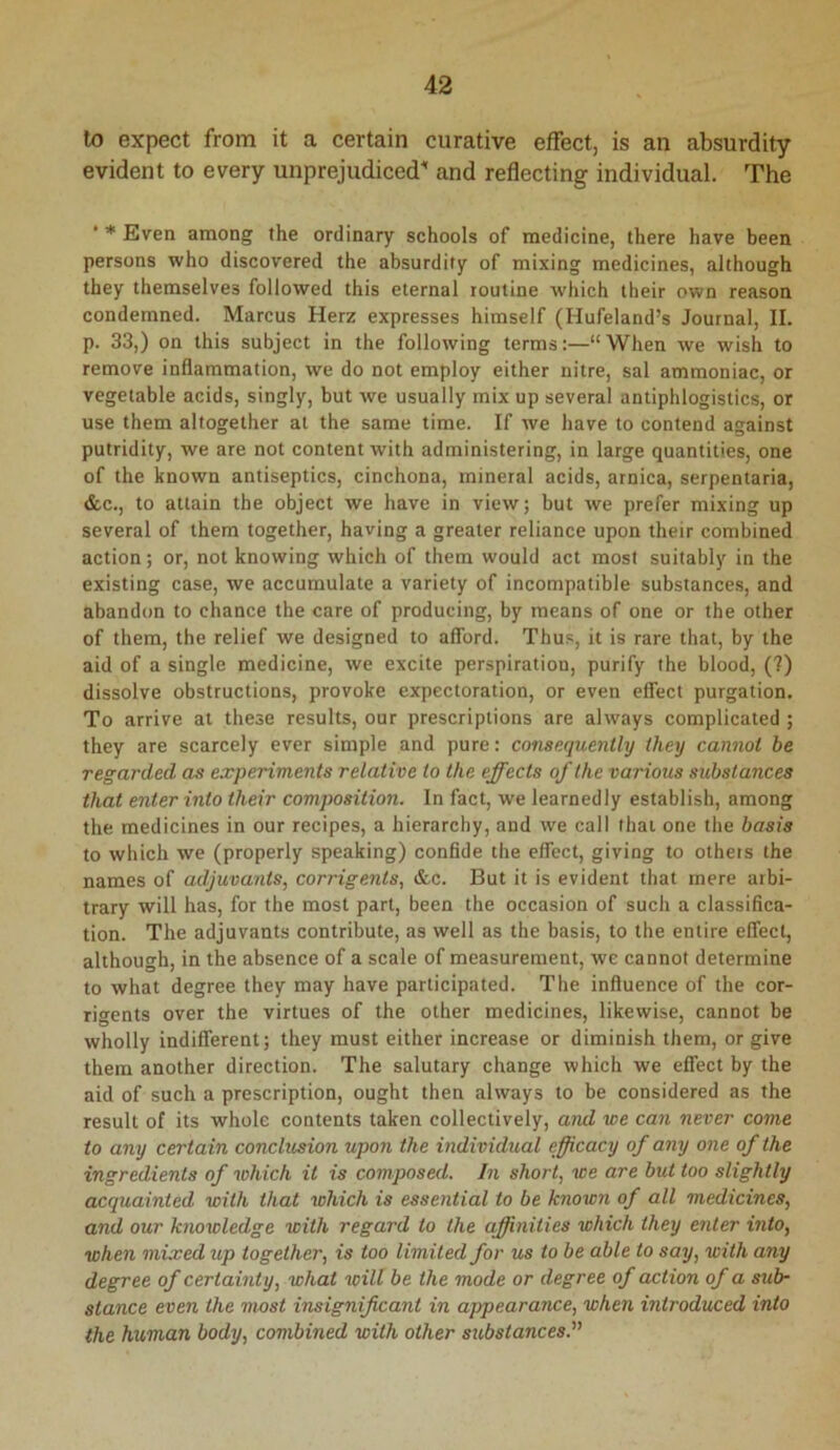 lo expect from it a certain curative effect, is an absurdity evident to every unprejudiced' and reflecting individual. The ■ * Even among the ordinary schools of medicine, there have been persons who discovered the absurdity of mixing medicines, although they themselves followed this eternal routine which their own reason condemned. Marcus Herz expresses himself (Hufeland’s Journal, II. p. 33,) on this subject in the following terms:—“When we wish to remove inflammation, we do not employ either nitre, sal ammoniac, or vegetable acids, singly, but we usually mix up several antiphlogistics, or use them altogether at the same time. If we have to contend against putridity, we are not content with administering, in large quantities, one of the known antiseptics, cinchona, mineral acids, arnica, serpentaria, &c., to attain the object we have in view; but we prefer mixing up several of them together, having a greater reliance upon their combined action; or, not knowing which of them would act most suitably in the existing case, we accumulate a variety of incompatible substances, and abandon to chance the care of producing, by means of one or the other of them, the relief we designed to afibrd. Thus, it is rare that, by the aid of a single medicine, we excite perspiration, purify the blood, (?) dissolve obstructions, provoke expectoration, or even effect purgation. To arrive at these results, our prescriptions are always complicated ; they are scarcely ever simple and pure: consequently they cannot be regarded as experiments relative to the effects of the various substances that enter into their composition. In fact, we learnedly establish, among the medicines in our recipes, a hierarchy, and we call that one the basis to which we (properly speaking) confide the effect, giving to others the names of adjuvants, corrigents, &c. But it is evident that mere arbi- trary will has, for the most part, been the occasion of such a classifica- tion. The adjuvants contribute, as well as the basis, to the entire effect, although, in the absence of a scale of measurement, we cannot determine to what degree they may have participated. The influence of the cor- rigents over the virtues of the other medicines, likewise, cannot be wholly indifferent; they must either increase or diminish them, or give them another direction. The salutary change which we effect by the aid of such a prescription, ought then always to be considered as the result of its whole contents taken collectively, and we can never come to any certain conclusion upon the individual efficacy of any one of the ingredients of which it is composed. In short, we are but too slightly acquainted with that which is essential to be known of all medicines, and our knowledge with regard to the affinities which they enter into, when mixed up together, is too limited for us to be able to say, with any degree of certainty, what will be the mode or degree of action of a sub- stance even the most insignificant in appearance, when introduced into the human body, combined with other substances.''