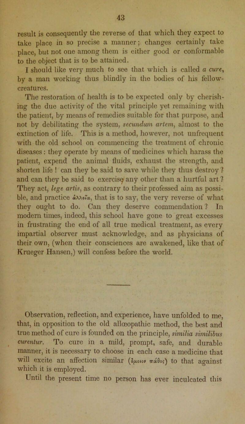 result is consequently the reverse of that which they expect to take place in so precise a manner; changes certainly take place, but not one among them is either good or conformable to the object that is to be attained. I should like very much to see that which is called a cure, by a man working thus blindly in the bodies of his fellow- creatures. Tlie restoration of health is to be expected only by cherish- ing the due activity of the vital principle yet remaining with the patient, by means of remedies suitable for that purpose, and not by debilitating the system, secundum artem, almost to the extinction of life. This is a method, however, not unfrequent with the old school on commencing the treatment of chronic diseases : they operate by means of medicines which harass the patient, expend the animal fluids, exhaust the strength, and shorten life ! can they be said to save while they thus destroy ? and can they be said to exercisg^any other than a hurtful art? They act, lege artis, as contrary to their professed aim as possi- ble, and practice that is to say, the very reverse of what they ought to do. Can they deserve commendation ? In modern times, indeed, this school have gone to great excesses in frustrating the end of all true medical treatment, as every impartial observer must acknowledge, and as physicians of their own, (when their consciences are awakened, like that of Krueger Hansen,) will confess before the world. Observation, reflection, and experience, have unfolded to me, that, in opposition to the old allceopathic method, the best and true method of cure is founded on the principle, similia similibus curenlur. To cure in a mild, prompt, safe, and durable manner, it is necessary to choose in each case a medicine that will excite an affection similar (o/xoto» w«0o{) to that against which it is employed. Until the present time no person has ever inculcated this