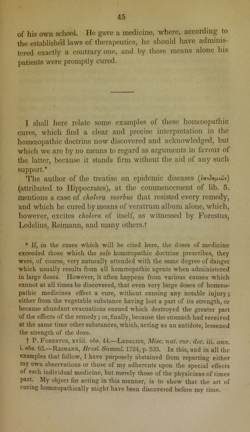 of his own school. He gave a medicine, where, according to the established laws of therapeutics, he should have adminis- tered exactly a contrary one, and by these means alone his patients were promptly cured. I shall here relate some examples of these homoeopathic cures, which find a clear and precise interpretation in the homoeopathic doctrine now discovered and acknowledged, but which we are by no means to regard as arguments in favour of the latter, because it stands firm without the aid of any such support.* The author of the treatise on epidemic diseases (attributed to Hippocrates), at the commencement of lib. 5. mentions a case of cholera morhus that resisted every remedy, and which he cured by means of veratrum album alone, which, however, excites cholera of itself, as witnessed by Forestus, Ledelius, Reimann, and many others.! * If, in the cases which will be cited here, the doses of medicine exceeded those which the safe homoeopathic doctrine prescribes, they were, of course, very naturally attended with the same degree of danger which usually results from all homoeopathic agents when administered in large doses. However, it often happens from various causes which cannot at all times be discovered, that even very large doses of homoeo- pathic medicines effect a cure, without causing any notable injury; either from the vegetable substance having lost a part of its strength, or because abundant evacuations ensued which destroyed the greater part of the effects of the remedy; or, finally, because the stomach had received at the same time other substances, which, acting as an antidote, lessened the strength of the dose. t P. Forestus, xviii. ohs. 44.—Ledelius, Misc. not. cur. dec. iii. ann. i. ohs. 65.—Reimann, Bresl. Samml. 1724, p. 535. In this, and in all the examples that follow, I have purposely abstained from reporting either my own observations or those of my adherents upon the special effects of each individual medicine, but merely those of the physicians of times past. My object for acting in this manner, is to show that the art of curing hommopathically might have been discovered before my time.