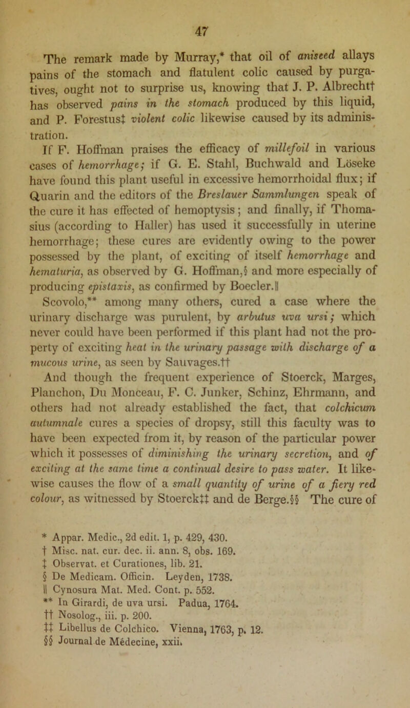 The remark made by Murray,* * * § that oil of aniseed allays pains of the stomach and flatulent colic caused by purga- tives, ought not to surprise us, knowing that J. P. Albrechtt has observed pains in the stomach produced by this liquid, and P. Forestust violent colic likewise caused by its adminis- tration. If F. Hoffman praises the efficacy of millefoil in various cases of hemorrhage; if G. E. Stahl, Buchwald and Lbseke have found this plant useful in excessive hemorrhoidal flux; if Q,uarin and the editors of the Breslauer Sammlungen speak of the cure it has effected of hemoptysis; and finally, if Thoma- sius (according to Haller) has used it successfully in uterine hemorrhage; these cures are evidently owing to the power possessed by the plant, of exciting of itself hemorrhage and hemahiria, as observed by G. Hoflrman,§ and more especially of producing epislaxis, as confirmed by Boecler.il Scovolo,** * * §§ among many others, cured a case where the urinary discharge was purulent, by arbutus uva ursi; which never could have been performed if this plant had not the pro- perty of exciting heat in the urinary passage with discharge of a mucous urine, as seen by Sauvages.tt And though the frequent experience of Stoerck, Marges, Planchon, Du Monceau, F. C. Junker, Schinz, Ehrmann, and others had not already established the fact, that colchicum autumnale cures a species of dropsy, still this faculty was to have been expected from it, by reason of the particular power which it possesses of diminishing the urinary secretion, and of exciting at the same time a continual desire to pass water. It like- wise causes the flow of a small quantity of urine of a fiery red colour, as witnessed by StoerckU and de Berge.§§ The cure of * Appar. Medic., 2d edit. 1, p. 429, 430. t Misc. nat. cur. dec. ii. ann. 8, obs. 169. X Observat. et Curationes, lib. 21. § De Medicam. Officin. Leyden, 1738. II Cynosura Mat. Med. Cont. p. 552. ** In Girardi, de uva ursi. Padua, 1764. tt Nosolog., iii. p. 200. Libellus de Colchico. Vienna, 1763, p. 12. §§ Journal de Medecine, xxii.