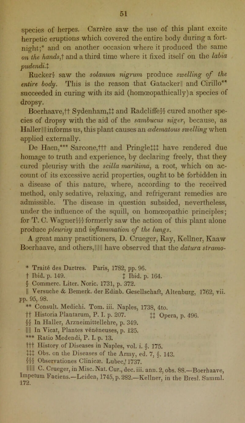 species of herpes. Carr^re saw the use of this plant excite herpetic eruptions which covered the entire body during a fort- night;* * * * and on another occasion where it produced the same on the and a third time where it fixed itself on the labia pudendi.t Rucker§ saw the solanum nigrum produce swelling of the entire body. This is the reason that Gatackerll and Cirillo** * * §§ succeeded in curing with its aid (homQeopathically)a species of dropsy. Boerhaave,tt Sydenham,ft and Radcliffe§§ cured another spe- cies of dropsy with the aid of the sambucus niger, because, as HallerllII informs us, this plant causes an cedematous swelling when applied externally. De Haen,*** * * §§§ Sarcone,ttt and Pringle+tt have rendered due homage to truth and experience, by declaring freely, that they cured pleurisy with the scilla maritima, a root, which on ac- count of its excessive acrid properties, ought to be forbidden in a disease of this nature, where, according to the received method, only sedative, relaxing, and refrigerant remedies are admissible. The disease in question subsided, nevertheless, under the influence of the squill, on homoeopathic principles; for T. C. Wagner§§§ formerly saw the action of this plant alone produce and inflammation of the lungs. A great many practitioners, D. Crueger, Ray, Kellner, Kaaw Boerhaave, and others,IIIHI have observed that the datura slrumo- * Traite des Dartres. Paris, 1782, pp. 96. t Ibid. p. 149. t Ibid. p. 164. § Commerc. Liter. Noric. 1731, p. 372. II Versuche & Bemerk. der Edinb. Gesellschaft, Altenburg, 1762, vii. pp. 95, 98. Consult. Medichi. Tom. iii. Naples, 1738, 4to. tt Historia Plantarum, P. I. p. 207. Opera, p. 496. §§ In Haller, Arzneimittellehre, p. 349. III! In Vicat, Plantes veneneuses, p. 125. *** Ratio Medendi, P. I. p. 13. ttt History of Diseases in Naples, vol. i. §. 175, ttt Obs. on the Diseases of the Army, ed. 7, §. 143. §§§ Observationes Clinicae. Lubec,t 1737. mill C. Crueger, in Misc. Nat. Cur., dec. iii. ann. 2, obs. 88.—Boerhaave, Impetum Faciens.—Leiden, 1745, p. 282.—Kellner, in the Bresl. Samml.