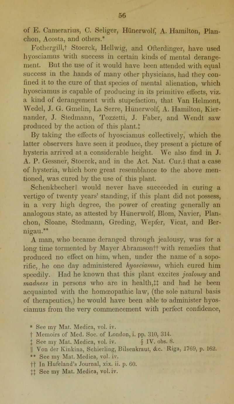 of E. Camerariiis, C. Seliger, Hunerwolf, A. Hamilton, Plan- chon, Acosta, and others.* Fothergill,t Stoerck, Hellwig, and Ofterdinger, have used hyosciamus with success in certain kinds of mental derange- ment. But the use of it would have been attended with equal success in the hands of many other physicians, had they con- fined it to the cure of that species of mental alienation, which hyosciamus is capable of producing in its primitive effects, viz. a kind of derangement with stupefaction, that Van Helmont, Wedel, J. G. Gmelin, La Serre, Hunerwolf, A. Hamilton, Kier- nander, J. Stedmann, Tozzetti, J. Faber, and Wendt saw produced by the action of this plant.t By taking the effects of hyosciamus collectively, which the latter observers have seen it produce, they present a picture of hysteria arrived at a considerable height. We also find in J. A. P. Gessner, Stoerck, and in the Act. Nat. Cur.§ that a case of hysteria, which bore great resemblance to the above men- tioned, was cured by the use of this plant. Schenkbecherll would never have succeeded in curing a vertigo of twenty years’ standing, if this plant did not possess, in a very high degree, the power of creating generally an analogous state, as attested by Hiinerwolf, Blom, Navier, Plan- chon, Sloane, Stedmann, Greding, Wepfer, Vicat, and Ber- nigau.** A man, who became deranged through jealousy, was for a long time tormented by Mayer Abramsontt with remedies that produced no effect on him, when, under the name of a sopo- rific,, he one day administered hyosciamus^ which cured him speedily. Had he known that this plant excites jealousy and madness in persons who are in health,U and had he been acquainted Avith the homoeopathic law, (the sole natural basis of therapeutics,) he would have been able to administer hyos- ciamus from the very commencement with perfect confidence, * See my Mat. Medica, vol. iv. t Memoirs of Med. Soc. of London, i. pp. 310, 314. J See my Mat. Medica, vol. iv. § IV. obs. 8. II Von der Kinkina, Schierling, Bilsenkraut, &c. Riga, 1769, p. 162. •• See my Mat. Medica, vol. iv. ft In Hufeland’s Journal, xix. ii. p. 60. See my Mat. Medica, vol. iv.