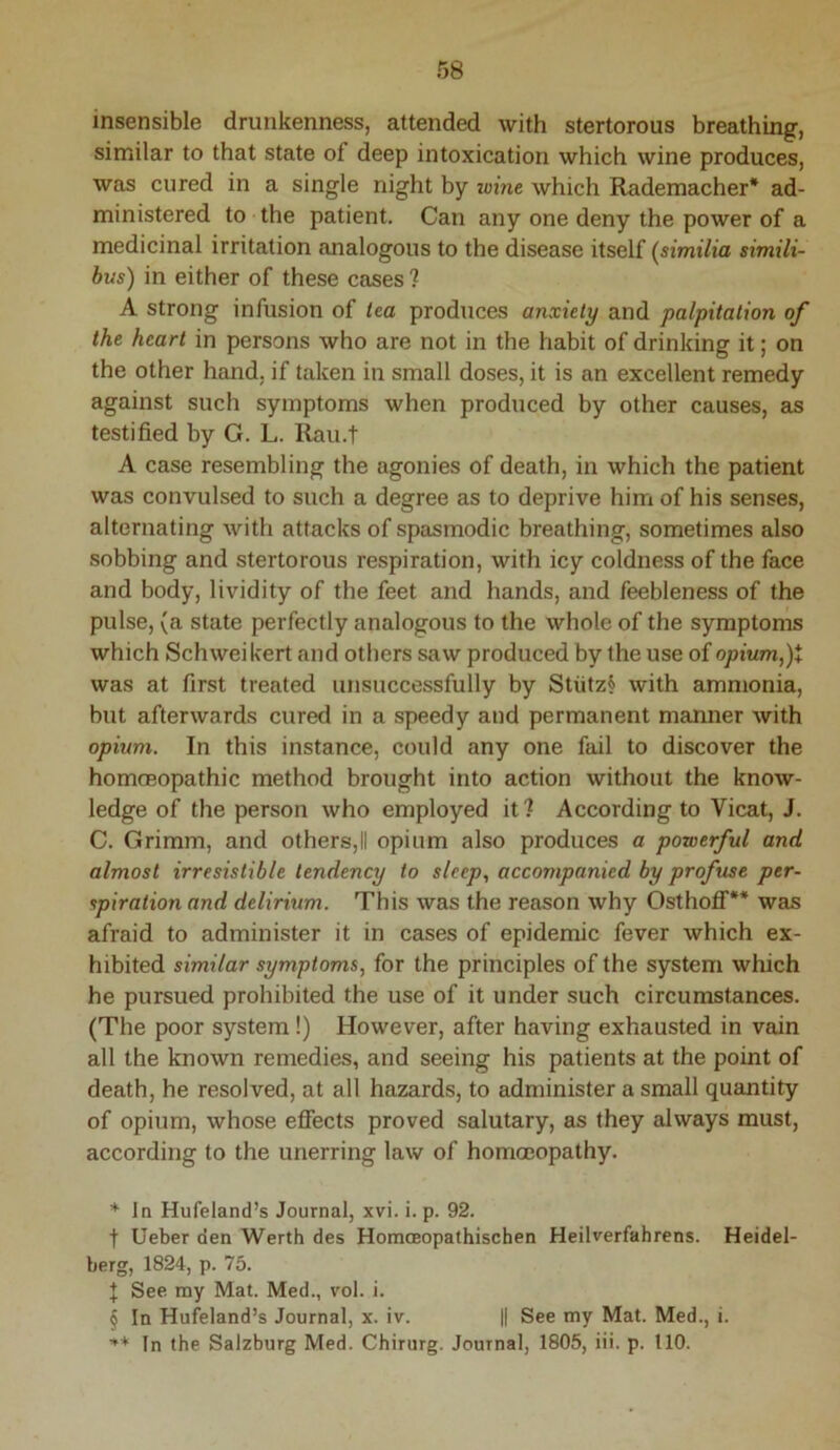 insensible drunkenness, attended with stertorous breathing, similar to that state of deep intoxication which wine produces, was cured in a single night by loine which Rademacher* * * § ad- ministered to the patient. Can any one deny the power of a medicinal irritation analogous to the disease itself (similia simili- bus) in either of these cases ? A strong infusion of tea produces anxiety and palpitation of the heart in persons who are not in the habit of drinking it; on the other hand, if taken in small doses, it is an excellent remedy against such symptoms when produced by other causes, as testified by G. L. !^u.t A case resembling the agonies of death, in which the patient was convulsed to such a degree as to deprive him of his senses, alternating Avith attacks of spasmodic breathing, sometimes also sobbing and stertorous respiration, with icy coldness of the face and body, lividity of the feet and hands, and feebleness of the pulse, (a state perfectly analogous to the whole of the symptoms which Schwei kert and others saw produced by the use of opium,)t was at first treated unsuccessfully by Stiitz§ with ammonia, but afterwards cured in a speedy and permanent manner Avith opium. In this instance, could any one fail to discover the homcEopathic method brought into action without the knoAv- ledge of the person Avho employed it 1 According to Vicat, J. C. Grimm, and others,II opium also produces a powerful and almost irresistible tendency to sleep, accompanied by profuse per- spiration and delirium. This Avas the reason why Osthofll'** was afraid to administer it in cases of epidemic fever Avhich ex- hibited similar symptoms, for the principles of the system Avhich he pursued prohibited the use of it under such circumstances. (The poor system !) However, after having exhausted in vain all the knoAvn remedies, and seeing his patients at the point of death, he resolved, at all hazards, to administer a small quantity of opium, Avhose effects proved salutary, as they always must, according to the unerring law of homoeopathy. * In Hufeland’s Journal, xvi. i. p. 92. t Ueber den Werth des HomcEopathischen Heilverfahrens. Heidel- berg, 1824, p. 75. J See. my Mat. Med., vol. i. § In Hufeland’s Journal, x. iv. || See my Mat. Med., i. In the Salzburg Med. Chirurg. Journal, 1805, iii. p. 110.