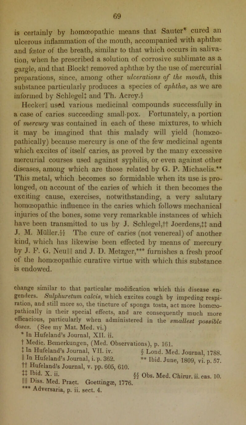 is certainly by homoeopathic means that Santer^ cured an ulcerous inflammation of the mouth, accompanied with aphthae and feetor of the breath, similar to that which occurs in saliva- tion, when he prescribed a solution of corrosive sublimate as a gargle, and that Blockt removed aphthae by the use of mercurial preparations, since, among other ulcerations of the mouth, this substance particularly produces a species of aphtha, as we are informed by SchlegeU and Th. Acrey.§ Heckerll used various medicinal compounds successfully in a case of caries succeeding small pox. Fortunately, a portion of mercury was contained in each of these mixtures, to which it may be imagined that this malady will yield (homceo- pathically) because mercury is one of the few medicinal agents which excites of itself caries, as proved by the many excessive mercurial courses used against syphilis, or ev'en against other diseases, among which are those related by G. P. Michaelis.** This metal, which becomes so formidable when its use is pro- longed, on account of the caries of which it then becomes the exciting cause, exercises, notwithstanding, a very salutary hommopathic influence in the caries which follows mechanical injuries of the bones, some very remarkable instances of which have been transmitted to us by J. Schlegel,tt Joerdens,ff and J. M. Milller.§§ The cure of caries (not venereal) of another kind, which has likewise been effected by means of merenry by J. F. G. Neullll and J. D. Metzger,*** furnishes a fresh proof of the homoeopathic curative virtue with which this substance is endowed. change similar to that particular modification which this disease en- genders. Sulphuretum calcis, which excites cough by impeding respi- ration, and still more so, the tincture of sponga tosta, act more homceo- pathically in their special effects, and are consequently much more efficacious, particularly when administered in the smallest possible doses. (See my Mat. Med. vi.) * In Hufeland’s Journal, XII. ii. t Medic. Bemerkungen, (Med. Observations), p. 161. J In Hufeland’s Journal, VII. iv. § Lond. Med. Journal, 1788. II In Hufeland’s Journal, i. p. 362. ** Ibid. June, 1809, vi. p. 57. tt Hufeland’s Journal, v. pp. 605, 610, ii §§ Obs. Med. Chirur. ii. cas. 10. INI Uiss. Med. Pract. Goettingae, 1776. Adversaria, p. ii. sect. 4.