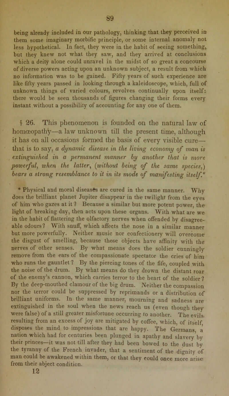 being already included in our pathology, thinking that they perceived in them some imaginary morbific principle, or some internal anomaly not less hypothetical. In fact, they were in the habit of seeing something^ but they knew not what they saw, and they arrived at conclusions which a deity alone could unravel in the midst of so great a concourse of diverse powers acting upon an unknown subject, a result from which no information was to be gained. Fifty years of such experience are like fifty years passed in looking through a kaleidoscope, which, full of unknown things of varied colours, revolves continually upon itself; there would be seen thousands of figures changing their forms every instant without a possibility of accounting for any one of them. § 26. This phenomenon is founded on the natural law of homoeopathy—a law unknown till the present time, although it has on all occasions formed the basis of every visible cure— that is to say, a dynamic disease in the living economy of man is extinguished in a permanent manner by another that is more powerful, when the latter, (without being of the same species,) bears a strong resemblance to it in its mode of manifesting itself* * Physical and moral diseases are cured in the same manner. Why does the brilliant planet Jupiter disappear in the twilight from the eyes of him who gazes at it ? Because a similar but more potent power, the light of breaking day, then acts upon these organs. With what are we in the habit of flattering the olfactory nerves when oSended by disagree- able odours? With snuff, which afiects the nose in a similar manner but more powerfully. Neither music nor confectionery will overcome the disgust of smelling, because these objects have affinity with the nerves of other senses. By what means does the soldier cunningly remove from the ears of the compassionate spectator the cries of him who runs the gauntlet? By the piercing tones of the fife, coupled with the noise of the drum. By what means do they drown the distant roar of the enemy’s cannon, which carries terror to the heart of the soldier? By the deep-mouthed clamour of the big drum. Neither the compassion nor the terror could be suppressed by reprimands or a distribution of brilliant uniforms. In the same manner, mourning and sadness are extinguished in the soul when the news reach us (even though they were false) of a still greater misfortune occurring to another. The evils, resulting from an excess of joy are mitigated by coffee, which, of itself disposes the mind to impressions that are happy. The Germans a' nation which had for centuries been plunged in apathy and slavery by their princes—it was not till after they had been bowed to the dust by the tyranny of the French invader, that a sentiment of the dignity of man could be awakened within them, or that they could once mo're arise from their abject condition. 12