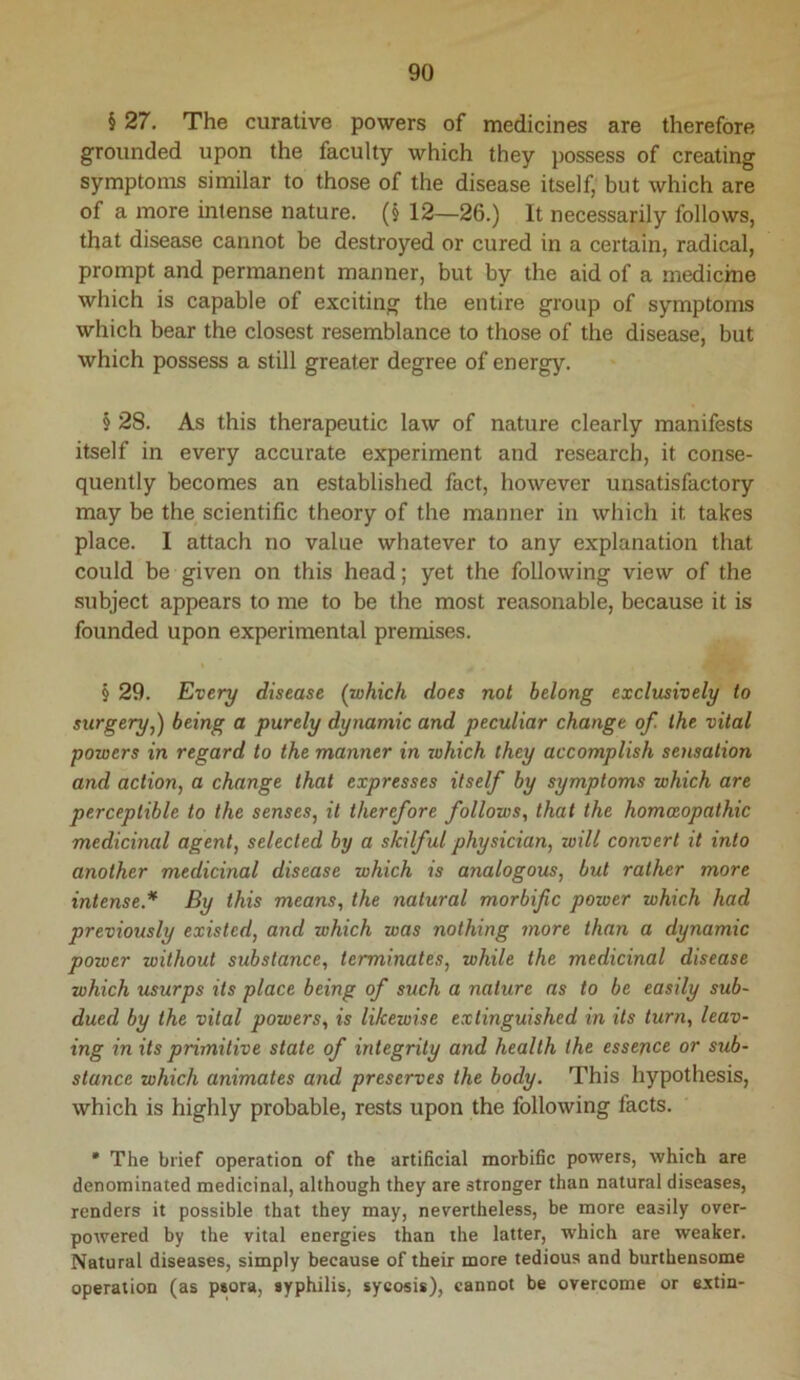 § 27. The curative powers of medicines are therefore grounded upon the faculty which they possess of creating symptoms similar to those of the disease itself, but which are of a more intense nature. (§ 12—26.) It necessarily follows, that disease cannot be destroyed or cured in a certain, radical, prompt and permanent manner, but by the aid of a medicine which is capable of exciting the entire group of symptoms which bear the closest resemblance to those of the disease, but which possess a still greater degree of energy. § 28. As this therapeutic law of nature clearly manifests itself in every accurate experiment and research, it conse- quently becomes an established fact, however unsatisfactory may be the scientific theory of the manner in which it takes place. I attach no value whatever to any explanation that could be given on this head; yet the following view of the subject appears to me to be the most reasonable, because it is founded upon experimental premises. § 29. Every disease (which does not belong exclusively to surgery,) being a purely dynamic and peculiar change of. the vital powers in regard to the manner in xohich they accomplish sensation and action, a change that expresses itself by symptoms which are perceptible to the senses, it therefore follows, that the homoeopathic medicinal agent, selected by a skilful physician, will convert it into another medicinal disease which is analogous, but rather more intense.* By this means, the natural morbific power which had previously existed, and which was nothing more than a dynamic power without substance, terminates, while the medicinal disease which usurps its place being of such a nature as to be easily sub- dued by the vital powers, is likewise extinguished in its turn, leav- ing in its primitive state of integrity and health the essence or sub- stance which animates and preserves the body. This hypothesis, which is highly probable, rests upon the following facts. • The brief operation of the artificial morbific powers, which are denominated medicinal, although they are stronger than natural diseases, renders it possible that they may, nevertheless, be more easily over- powered by the vital energies than the latter, which are weaker. Natural diseases, simply because of their more tedious and burthensome operation (as psora, syphilis, sycosis), cannot be overcome or extin-