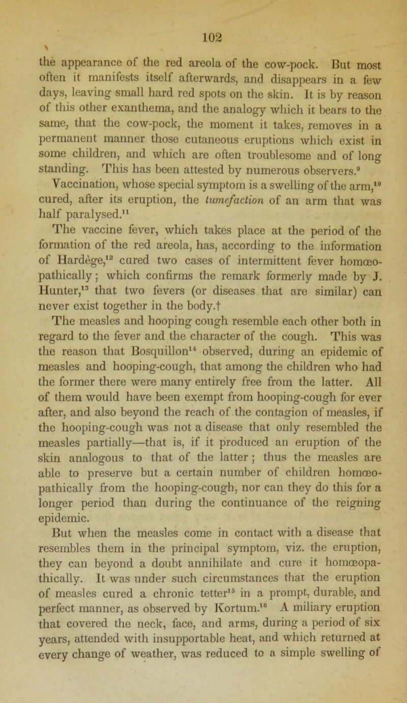 the appearance of the red areola of the cow-pock. But most often it manifests itself afterwards, and disappears in a few days, leaving small hard red spots on the skin. It is by reason of this other exanthema, and the analogy which it bears to the same, that the cow-pock, the moment it takes, removes in a permanent manner those cutaneous eruptions which exist in some children, and which are often troublesome and of long standing. This has been attested by numerous observers.® Vaccination, whose special symptom is a swelling of the arm,*® cured, after its eruption, the tumefaction of an arm that was half paralysed.** The vaccine fever, which takes place at the period of the formation of the red areola, has, according to the information of Hardege,*® cured two cases of intermittent fever homoeo- pathically; which confirms the remark formerly made by J. Hunter,*® that two fevers (or diseases that are similar) can never exist together in the body.f The measles and hooping cough resemble each other both in regard to the fever and the character of the cough. This was the reason that Bosquillon** observed, during an epidemic of measles and hooping-cough, that among the children who had the former there were many entirely free from the latter. All of them would have been exempt from hooping-cough for ever after, and also beyond the reach of the contagion of measles, if the hooping-cough was not a disease that only resembled the measles partially—that is, if it produced an eruption of the skin analogous to that of the latter; thus the measles are able to preserve but a certain number of children homoeo- pathically from the hooping-cough, nor can they do this for a longer period than during the continuance of the reigning epidemic. But when the measles come in contact with a disease that resembles them in the principal symptom, viz. the eruption, they can beyond a doubt annihilate and cure it homceopa- thically. It was under such circumstances that the eruption of measles cured a chronic tetter*® in a prompt, durable, and perfect manner, as observed by ICortum.'® A miliary eruption that covered the neck, face, and arms, during a period of six years, attended with insupportable heat, and which returned at every change of weather, was reduced to a simple swelling of