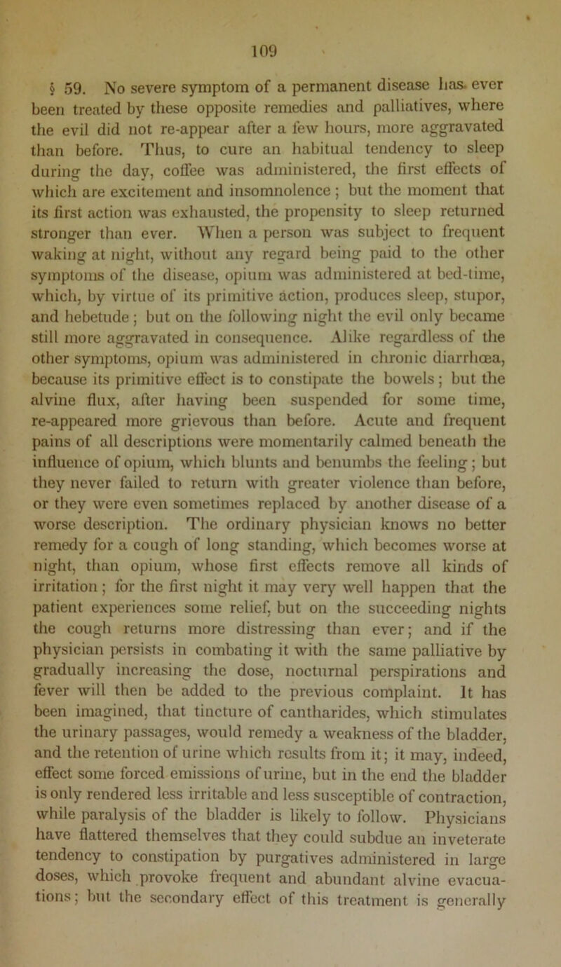 § 59. No severe symptom of a permanent disease lias, ever been treated by these opposite remedies and palliatives, where the evil did not re-appear after a few hours, more aggravated than before. Thus, to cure an habitual tendency to sleep during the day, cotfee was administered, the first effects of which are excitement and insomnolence ; but the moment that its first action was exhausted, the propensity to sleep returned stronger than ever. When a person was subject to frequent waking at night, without any regard being paid to the other symptoms of the disease, opium was administered at bed-time, which, by virtue of its primitive action, produces sleep, stupor, and hebetude ; but on the following night the evil only became still more aggravated in consequence. Alike regardless of the other symptoms, opium was administered in chronic diarrhoea, because its primitive efiect is to constipate the bowels; but the alvine flux, after having been suspended for some time, re-appeared more grievous than before. Acute and frequent pains of all descriptions were momentarily calmed beneath the influence of opium, which blunts and benumbs the feeling; but they never failed to return with greater violence than before, or they were even sometimes replaced by another disease of a worse description. The ordinary physician knows no better remedy for a cough of long standing, which becomes worse at night, than opium, whose first effects remove all kinds of irritation ; for the first night it may very well happen that the patient experiences some relief, but on the succeeding nights the cough returns more distressing than ever; and if the physician persists in combating it with the same palliative by gradually increasing the dose, nocturnal perspirations and fever will then be added to the previous complaint. It has been imagined, that tincture of cantharides, which stimulates the urinary passages, would remedy a weakness of the bladder, and the retention of urine which results from it; it may, indeed, effect some forced emissions of urine, but in the end the bladder is only rendered less irritable and less susceptible of contraction, while paralysis of the bladder is likely to follow. Physicians have flattered themselves that they could subdue an inveterate tendency to constipation by purgatives administered in large doses, which provoke frequent and abundant alvine evacua- tions; but the secondary effect of this treatment is generally