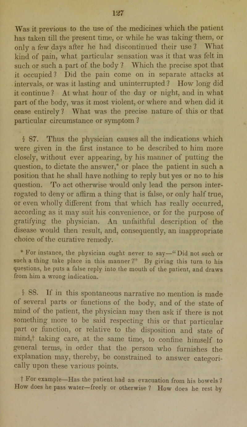 Was it previous to the use of the medicines which the patient has taken till the present time, or while he was taking them, or only a few days after he had discontinued their use ? What kizid of pain, what particular sensation was it that was felt in such or such a part of the body ? Which the precise spot that it occupied? Did the pain come on in separate attacks at intervals, or was it lasting and uninterrupted ? How long did it continue ? At what hour of the day or night, and in what part of the body, was it most violent, or where and when did it cease entirely? What was the precise nature of this or that particular circumstance or symptom ? § 87. Thus the physician causes all the indications which were given in the first instance to be described to him more closely, without ever appearing, by his manner of putting the question, to dictate the answer,* or place the patient in such a position that he shall have nothing to reply but yes or no to his question. To act otherwise would only lead the person inter- rogated to deny or affirm a thing that is false, or only half true, or even wholly different from that which has really occurred, according as it may suit his convenience, or for the purpose of gratifying the physician. An unfaithful description of the disease would then result, and, consequently, an inappropriate choice of the curative remedy. * For instance, the physician ought never to say—“Did not such or such a thing take place in this manner?” By giving this turn to his questions, he puts a false reply into the mouth of the patient, and draws from him a wrong indication. § 88. If in this spontaneous narrative no mention is made of several parts or functions of the body, and of the state of mind of the patient, the physician may then ask if there is not something more to be said respecting this or that particular part or function, or relative to the disposition and state of mind,t taking care, at the same time, to confine himself to general terms, in order that the person who furnishes the explanation may, thereby, be constrained to answer categori- cally upon these various points. t For example—Has the patient had an evacuation from his bowels? How does he pass water—freely or otherwise ? How does he rest by