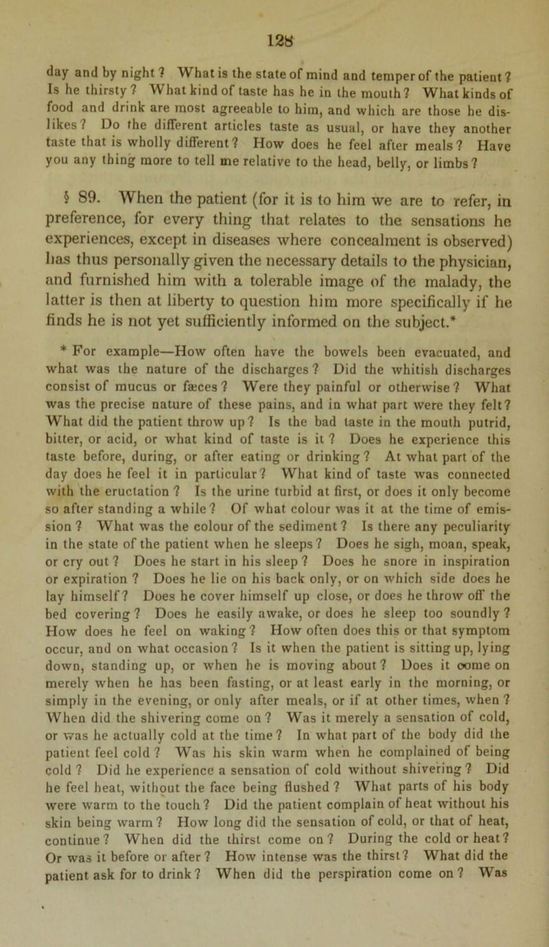 day and by night 1 What is the state of mind and temper of the patient ? Is he thirsty ? What kind of taste has he in the mouih? What kinds of food and drink are most agreeable to him, and which are those he dis- likes? Do the different articles taste as usual, or have they another taste that is wholly different? How does he feel after meals? Have you any thing more to tell me relative to the head, belly, or limbs? § 89. When the patient (for it is to him we are to refer, in preference, for every thing that relates to the sensations he experiences, except in diseases where concealment is observed) has thus personally given the necessary details to the physician, and furnished him with a tolerable image of the malady, the latter is then at liberty to question him more specifically if he finds he is not yet sufficiently informed on the subject.* * For example—How often have the bowels been evacuated, and what was the nature of the discharges? Did the whitish discharges consist of mucus or fajces ? Were they painful or otherwise ? What was the precise nature of these pains, and in what part were they felt? What did the patient throw up? Is the bad taste in the mouth putrid, bitter, or acid, or what kind of taste is it ? Does he experience this taste before, during, or after eating or drinking? At what part of the day does he feel it in particular? What kind of taste was connected with the eructation ? Is the urine turbid at first, or does it only become so after standing a while? Of what colour was it at the time of emis- sion ? What was the colour of the sediment? Is there any peculiarity in the state of the patient when he sleeps? Does he sigh, moan, speak, or cry out ? Does he start in his sleep ? Does he snore in inspiration or expiration ? Does he lie on his back only, or on which side does he lay himself? Does he cover himself up close, or does he throw off the bed covering ? Does he easily awake, or does he sleep too soundly ? How does he feel on waking? How often does this or that symptom occur, and on what occasion? Is it when the patient is sitting up, lying down, standing up, or when he is moving about? Does it oome on merely when he has been fasting, or at least early in the morning, or simply in the evening, or only after meals, or if at other times, when ? When did the shivering come on? Was it merely a sensation of cold, or was he actually cold at the time? In w'hat part of the body did the patient feel cold? Was his skin warm when he complained of being cold ? Did he experience a sensation of cold without shivering? Did he feel heat, without the face being flushed? What parts of his body were warm to the touch? Did the patient complain of heat without his skin being warm? How long did the sensation of cold, or that of heat, continue? When did the thirst come on? During the cold or heat? Or was it before or after? How intense was the thirst? What did the patient ask for to drink? When did the perspiration come on? Was