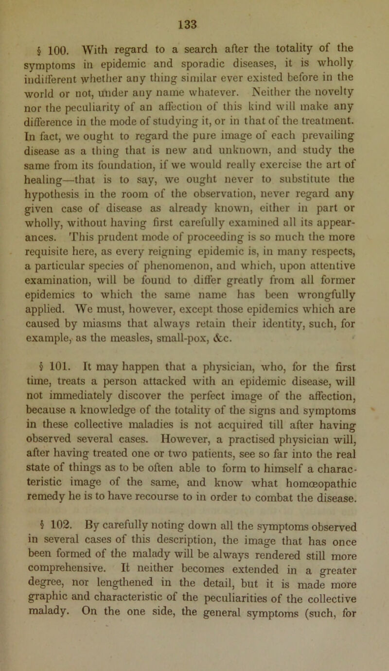 § 100. With regard to a search after the totality of the symptoms in epidemic and sporadic diseases, it is wholly indifferent whether any thing similar ever existed before in the world or not, under any name whatever. Neither the novelty nor the peculiarity of an aflection of this kind will make any difference in the mode of studying it, or in that of the treatment. In fact, we ought to regard the pure image of each prevailing disease as a thing that is new and unknown, and study the same from its Ibundation, if we would really exercise the art of healing—that is to say, we ought never to substitute the hypothesis in the room of the observation, never regard any given case of disease as already known, either in part or wholly, without having first carefully examined all its appear- ances. This prudent mode of proceeding is so much the more requisite here, as every reigning epidemic is, in many respects, a particular species of phenomenon, and which, upon attentive examination, will be found to differ greatly from all former epidemics to which the same name has been wrongfully applied. We must, however, except those epidemics which are caused by miasms that always retain their identity, such, for example, as the measles, small-pox, <fec. § 101. It may happen that a physician, who, for the first time, treats a person attacked with an epidemic disease, will not immediately discover the perfect image of the affection, because a knowledge of the totality of the signs and symptoms in these collective maladies is not acquired till after having observed several cases. However, a practised physician will, after having treated one or two patients, see so far into the real state of things as to be often able to form to himself a charac- teristic image of the same, and know what homceopathic remedy he is to have recourse to in order to combat the disease. § 102. By carefully noting down all the symptoms observed in several cases of this description, the image that has once been formed of the malady will be always rendered still more comprehensive. It neither becomes extended in a greater degree, nor lengthened in the detail, but it is made more graphic and characteristic of the peculiarities of the collective malady. On the one side, the general symptoms (such, for