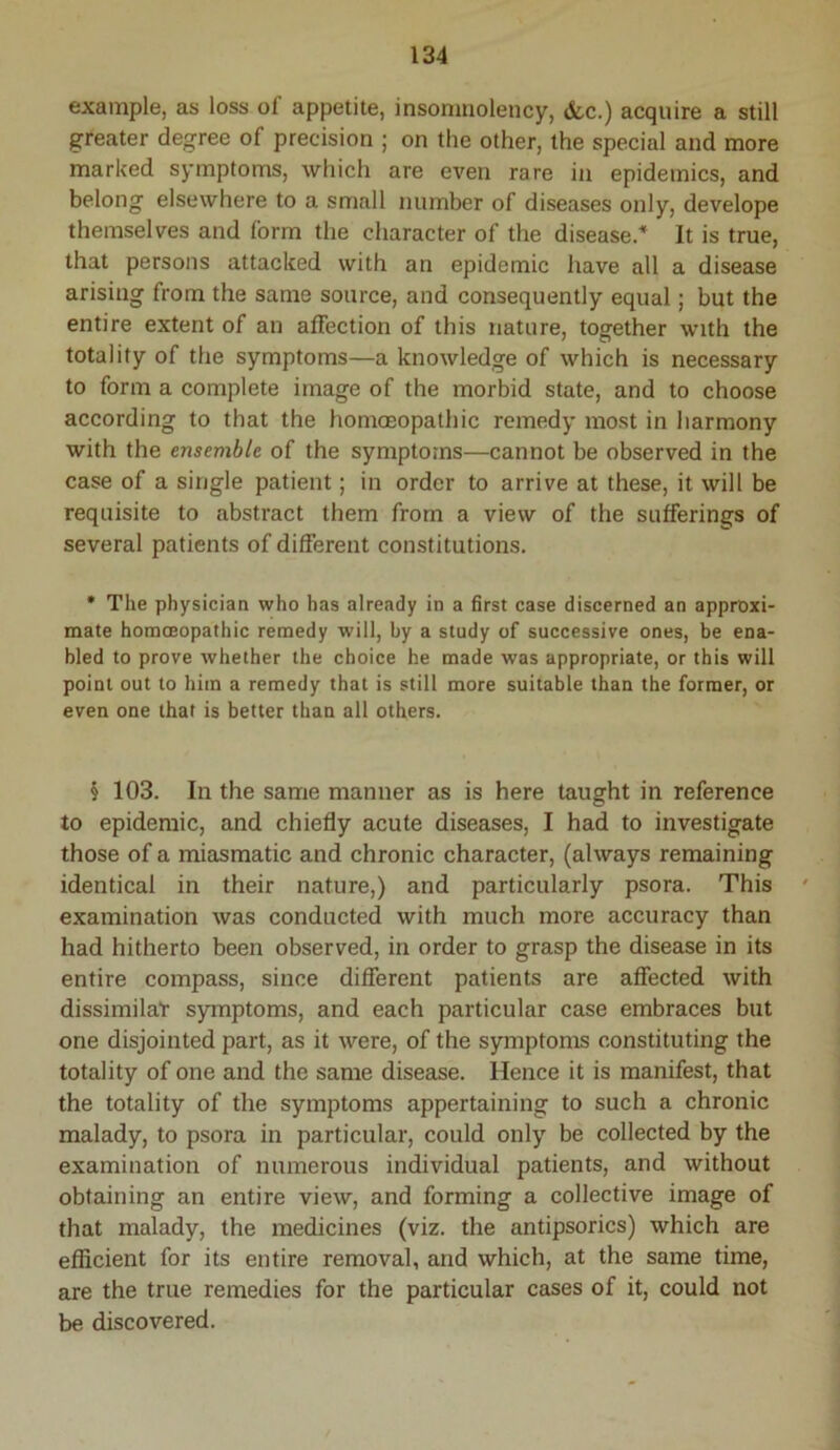 example, as loss of appetite, insonmolency, &c.) acquire a still greater degree of precision ; on the other, the special and more marked symptoms, which are even rare in epidemics, and belong elsewhere to a small number of diseases only, develope themselves and form the character of the disease.* It is true, that persons attacked with an epidemic have all a disease arising from the same source, and consequently equal; but the entire extent of an affection of this nature, togfether with the totality of the symptoms—a knowledge of which is necessary to form a complete image of the morbid state, and to choose according to that the homoeopathic remedy most in harmony with the ensemble of the symptoms—cannot be observed in the case of a single patient; in order to arrive at these, it will be requisite to abstract them from a view of the sufferings of several patients of different constitutions. • The physician who has already in a first case discerned an approxi- mate homoeopathic remedy will, by a study of successive ones, be ena- bled to prove whether the choice he made was appropriate, or this will point out to him a remedy that is still more suitable than the former, or even one that is better than all others. § 103. In the same manner as is here taught in reference to epidemic, and chiefly acute diseases, I had to investigate those of a miasmatic and chronic character, (always remaining identical in their nature,) and particularly psora. This examination was conducted with much more accuracy than had hitherto been observed, in order to grasp the disease in its entire compass, since different patients are affected with dissimilar symptoms, and each particular case embraces but one disjointed part, as it were, of the symptoms constituting the totality of one and the same disease. Hence it is manifest, that the totality of the symptoms appertaining to such a chronic malady, to psora in particular, could only be collected by the examination of numerous individual patients, and without obtaining an entire view, and forming a collective image of that malady, the medicines (viz. the antipsorics) which are efficient for its entire removal, and which, at the same time, are the true remedies for the particular cases of it, could not be discovered.