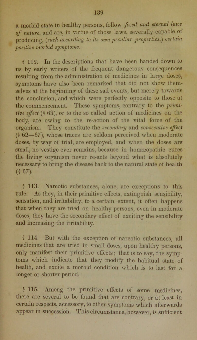 a morbid state in healthy persons, follow fixed and eternal laws of nature, and are, in virtue of those laws, severally capable of producing^, {each according to its own peculiar properties,) certain positive morbid symptoms. § 112. In the descriptions that have been handed down to us by early writers of the frequent dangerous consequences resulting from the administration of medicines in large doses, symptoms have also been remarked that did not show them- selves at the beginning of these sad events, but merely towards the conclusion, and which were perfectly opposite to those at the commencement. These symptoms, contrary to the primi- tive effect (§ 63), or to the so called action of medicines on the body, are owing to the re-action of the vital force of the organism. They constitute the secondary and consecutive effect (§ 62—67), whose traces are seldom perceived when moderate doses, by way of trial, are employed, and when the doses are small, no vestige ever remains, because in homceopathic cures the living organism never re-acts beyond what is absolutely necessary to bring the disease back to the natural state of health (§ 67). § 113. Narcotic substances, alone, are exceptions to this rule. As they, in their primitive effects, extinguish sensibility, sensation, and irritability, to a certain extent, it often happens that when they ai'e tried on healthy persons, even in moderate doses, they have the secondary effect of exciting the sensibility and increasing the irritability. § 114. But with the exception of narcotic substances, all medicines that are tried in small doses, upon healthy persons, only manifest their primitive effects; that is to say, the s5Tnp- toms which indicate that they modify the habitual state of health, and excite a morbid condition which is to last for a longer or shorter period. § 115. Among the primitive effects of some medicines, there are several to be found that are contrary, or at least in certain respects, accessory, to other symptoms which a fterwards appear in succession. This circumstance, however, is sufficient