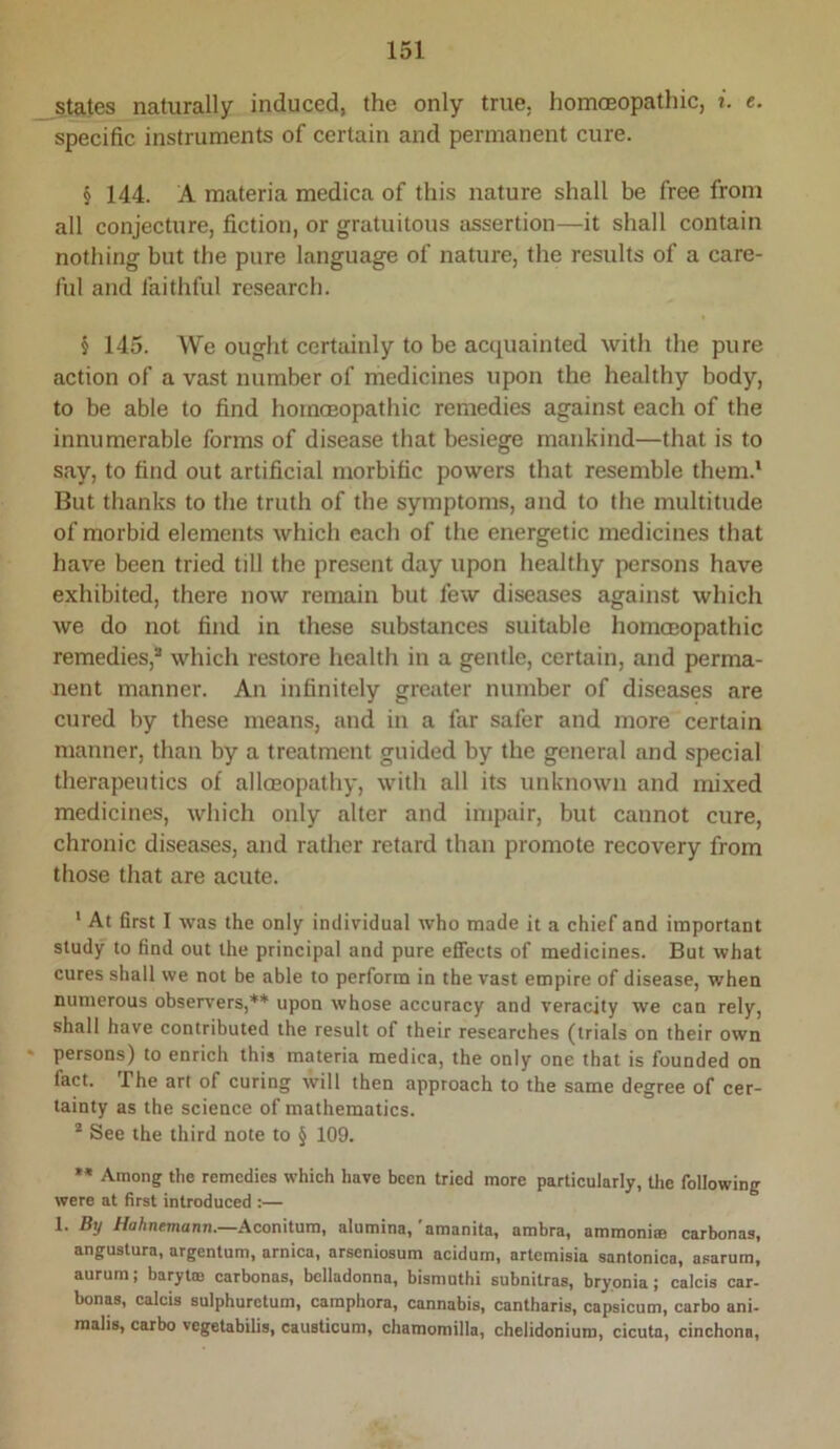 states naturally induced, the only true, homoeopathic, i. e. specific instruments of certain and permanent cure. § 144. A materia medica of this nature shall be free from all conjecture, fiction, or gratuitous assertion—it shall contain nothing but the pure language of nature, the results of a care- ful and faithful research. § 145. We ought certainly to be acquainted with the pure action of a vast number of medicines upon the healthy body, to be able to find homoeopathic remedies against each of the innumerable forms of disease that besiege mankind—that is to say, to find out artificial morbific powers that resemble them.* But thanks to the truth of the symptoms, and to the multitude of morbid elements which each of the energetic medicines that hav^e been tried till the present day upon healthy persons have exhibited, there now remain but few diseases against which we do not find in these substances suitable homoeopathic remedies,® which restore health in a gentle, certain, and perma- nent manner. An infinitely greater number of diseases are cured by these means, and in a far safer and more certain manner, than by a treatment guided by the general and special therapeutics of allceopathy, with all its unknown and mixed medicines, which only alter and impair, but cannot cure, chronic diseases, and rather retard than promote recovery from those that are acute. ' At first I was the only individual who made it a chief and important study to find out the principal and pure effects of medicines. But what cures shall we not be able to perform in the vast empire of disease, when numerous observers,** upon whose accuracy and veracity we can rely, shall have contributed the result of their researches (trials on their own persons) to enrich this materia medica, the only one that is founded on fact. The art of curing will then approach to the same degree of cer- tainty as the science of mathematics. ® See the third note to § 109. ** Among the remedies which have been tried more particularly, tlie following were at first introduced :— 1. By Hahnemann.—Aconilnm, alumina,'amanita, ambra, amraoni® carbonas, angustura, argentum, arnica, arseniosum acidum, artemisia santonica, asarum, aurum; barytm carbonas, belladonna, bismuth! subnitras, bryonia; calcis car- bonas, calcis sulphurctum, camphors, cannabis, cantharis, capsicum, carbo ani- raalis, carbo vegetabilis, causticum, chamomilla, chelidoniuro, cicuta, cinchona.