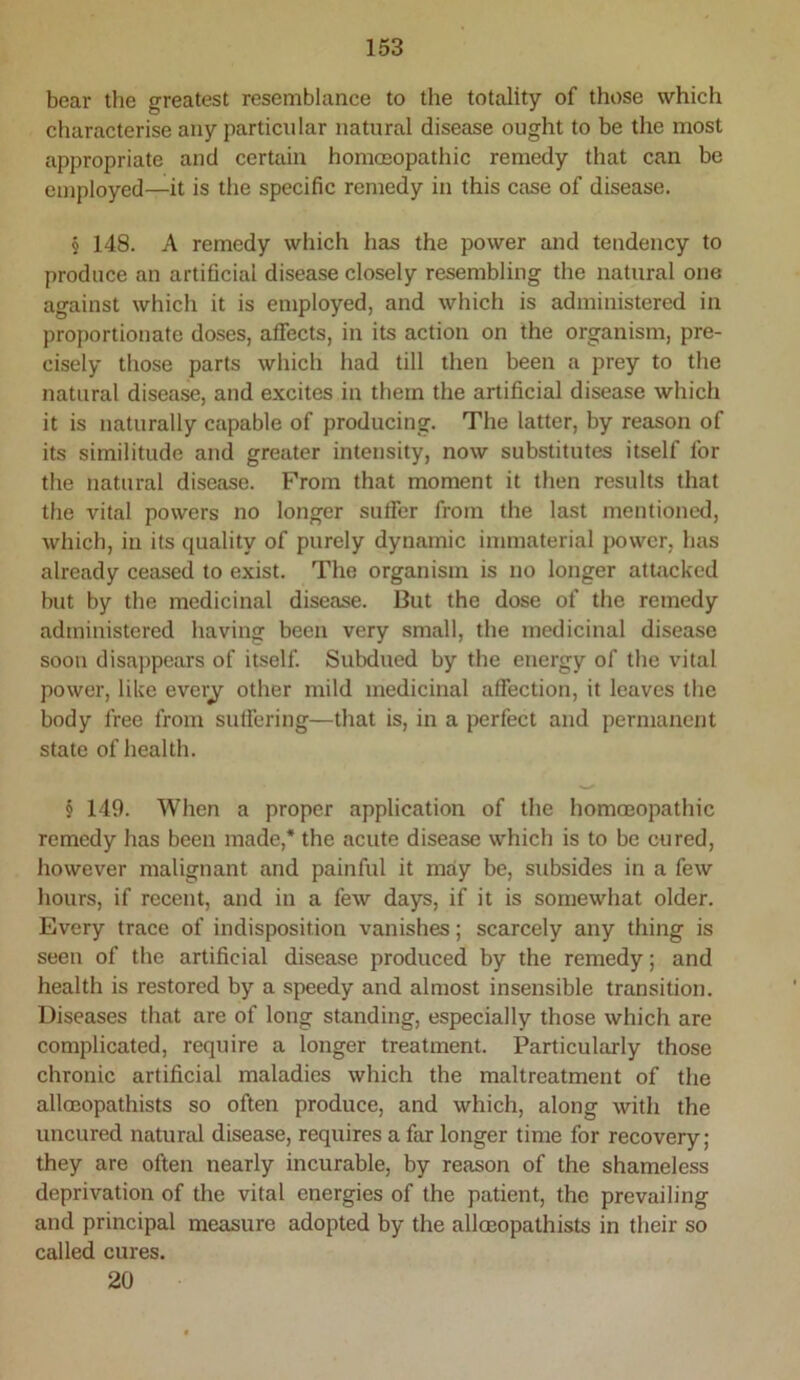 bear the greatest resemblance to the totality of those which characterise any particular natural disease ought to be the most appropriate and certain hommopathic remedy that can be employed—it is the specific remedy in this case of disease. § 148. A remedy which has the power and tendency to produce an artificial disease closely resembling the natural one against which it is employed, and which is administered in proportionate doses, affects, in its action on the organism, pre- cisely those parts which had till then been a prey to the natural disease, and excites in them the artificial disease which it is naturally capable of producing. The latter, by reason of its similitude and greater intensity, now substitutes itself for the natural disease. From that moment it then results that the vital powers no longer sutfer from the last mentioned, which, in its quality of purely dynamic immaterial jx)wer, has already ceased to exist. The organism is no longer attacked but by the medicinal disease. But the dose of the remedy administered having been very small, the medicinal disease soon disappears of itself. Subdued by the energy of the vital power, like everj other mild medicinal affection, it leaves the body free from suffering—that is, in a perfect and permanent state of health. § 149. When a proper application of the homoeopathic remedy has been made,* the acute disease which is to be cured, however malignant and painful it may be, subsides in a few hours, if recent, and in a few days, if it is somewhat older. Every trace of indisposition vanishes; scarcely any thing is seen of the artificial disease produced by the remedy; and health is restored by a speedy and almost insensible transition. Diseases that are of long standing, especially those which are complicated, require a longer treatment. Particularly those chronic artificial maladies which the maltreatment of the alloDopathists so often produce, and which, along with the uncured natural disease, requires a far longer time for recovery; they are often nearly incurable, by reason of the shameless deprivation of the vital energies of the patient, the prevailing and principal measure adopted by the alloeopathists in their so called cures. 20