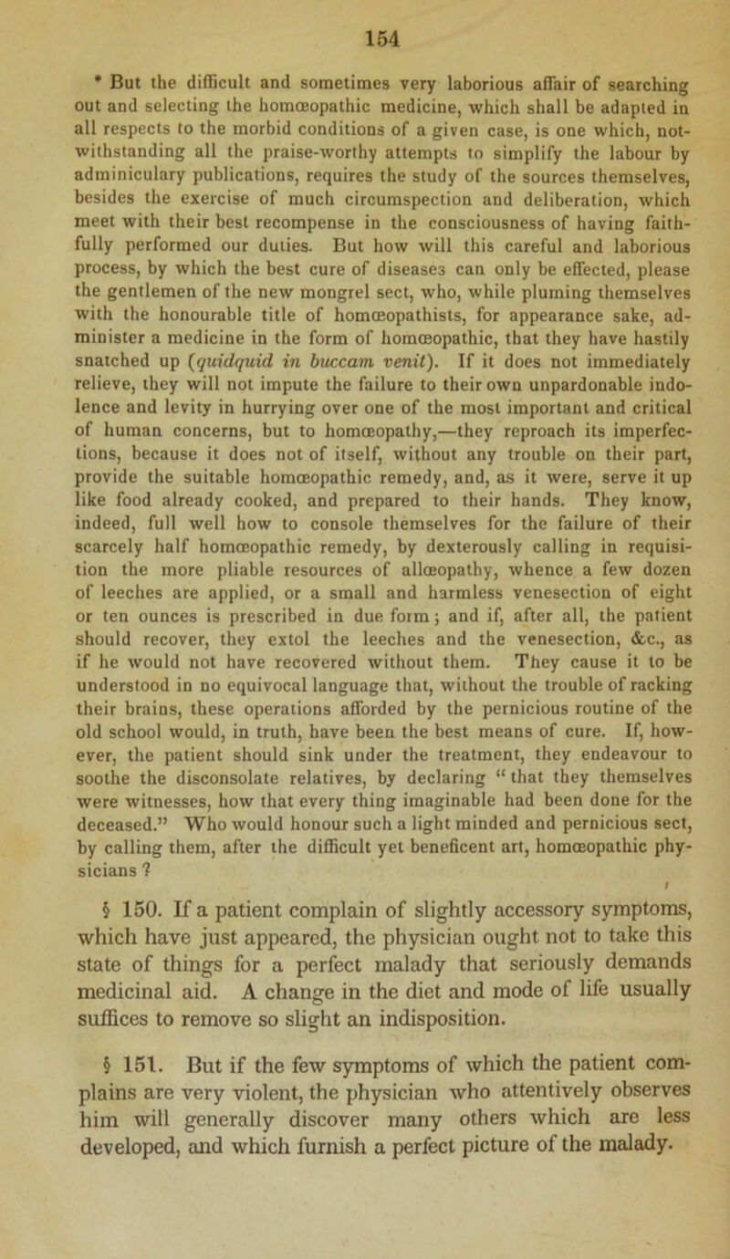 • But the difficult and sometimes very laborious affair of searching out and selecting the homoeopathic medicine, which shall be adapted in all respects to the morbid conditions of a given case, is one which, not- withstanding all the praise-worthy attempts to simplify the labour by adminiculary publications, requires the study of the sources themselves, besides the exercise of much circumspection and deliberation, which meet with their best recompense in the consciousness of having faith- fully performed our duties. But how will this careful and laborious process, by which the best cure of diseases can only be effected, please the gentlemen of the new mongrel sect, who, while pluming themselves with the honourable title of homoeopathists, for appearance sake, ad- minister a medicine in the form of homoeopathic, that they have hastily snatched up {quidquid in buccam venit). If it does not immediately relieve, they will not impute the failure to their own unpardonable indo- lence and levity in hurrying over one of the most important and critical of human concerns, but to homoeopathy,—they reproach its imperfec- tions, because it does not of itself, without any trouble on their part, provide the suitable homoeopathic remedy, and, as it were, serve it up like food already cooked, and prepared to their hands. They know, indeed, full well how to console themselves for the failure of their scarcely half homoeopathic remedy, by dexterously calling in requisi- tion the more pliable resources of alloeopathy, whence a few dozen of leeches are applied, or a small and harmless venesection of eight or ten ounces is prescribed in due form; and if, after all, the patient should recover, they extol the leeches and the venesection, &c., as if he would not have recovered without them. They cause it to be understood in no equivocal language that, without the trouble of racking their brains, these operations afforded by the pernicious routine of the old school would, in truth, have been the best means of cure. If, how- ever, the patient should sink under the treatment, they endeavour to soothe the disconsolate relatives, by declaring “ that they themselves were witnesses, how that every thing imaginable had been done for the deceased.” Who would honour such a light minded and pernicious sect, by calling them, after the difficult yet beneficent art, homoeopathic phy- sicians ? I § 150. If a patient complain of slightly accessory symptoms, which have just appeared, the physician ought not to take this state of things for a perfect malady that seriously demands medicinal aid. A change in the diet and mode of life usually suffices to remove so slight an indisposition. § 151. But if the few symptoms of which the patient com- plains are very violent, the physician who attentively observes him will generally discover many others which are less developed, and which furnish a perfect picture of the malady.