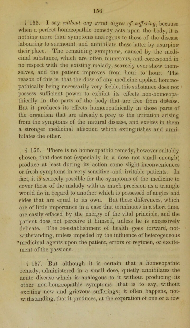 150 § 155. I say without any great degree of suffering, because when a perfect homoeopathic remedy acts upon the body, it is nothing more than symptoms analogous to those of the disease labouring to surmount and annihilate these latter by usurping their place. The remaining symptoms, caused by the medi- cinal substance, which are often numerous, and correspond in no respect with the existing malady, scarcely ever show them- selves, and the patient improves from hour to hour. The reason of this is, that the dose of any medicine applied homoeo- pathically being necessarily very feeble, this substance does not possess sufficient power to exhibit its effects non-homoeopa- thically in the parts of the body that are free from di^ase. But it produces its effects homoeopathically in those parts of the organism that are already a prey to the irritation arising from the symptoms of the natural disease, and excites in them a stronger medicinal affection which extinguishes and anni- hilates the other. § 156. There is no hommopathic remedy, however suitably chosen, that does not (especially in a dose not small enough) produce at least during its action some slight inconveniences or fresh symptoms in very sensitive and irritable patients. In fact, it is scarcely possible for the symptoms of the medicine to cover those of the malady with as much precision as a triangle would do in regard to another which is possessed of angles and sides that are equal to its own. But these differences, which are of little importance in a case that terminates in a short time, are easily effaced by the energy of the vital principle, and the patient does not perceive it himself, unless he is excessively delicate. The re-establishment of health goes forward, not- withstanding, unless impeded by the influence of heterogeneous ^medicinal agents upon the patient, errors of regimen, or excite- ment of the passions. I § 157. But although it is certain that a homoeopathic remedy, administered in a small dose, quietly annihilates the acute disease which is analogous to it without producing its other non-homoeopathic symptoms—that is to say, without exciting new and grievous sufferings; it often happens, not- withstanding, that it produces, at the expiration of one or a few