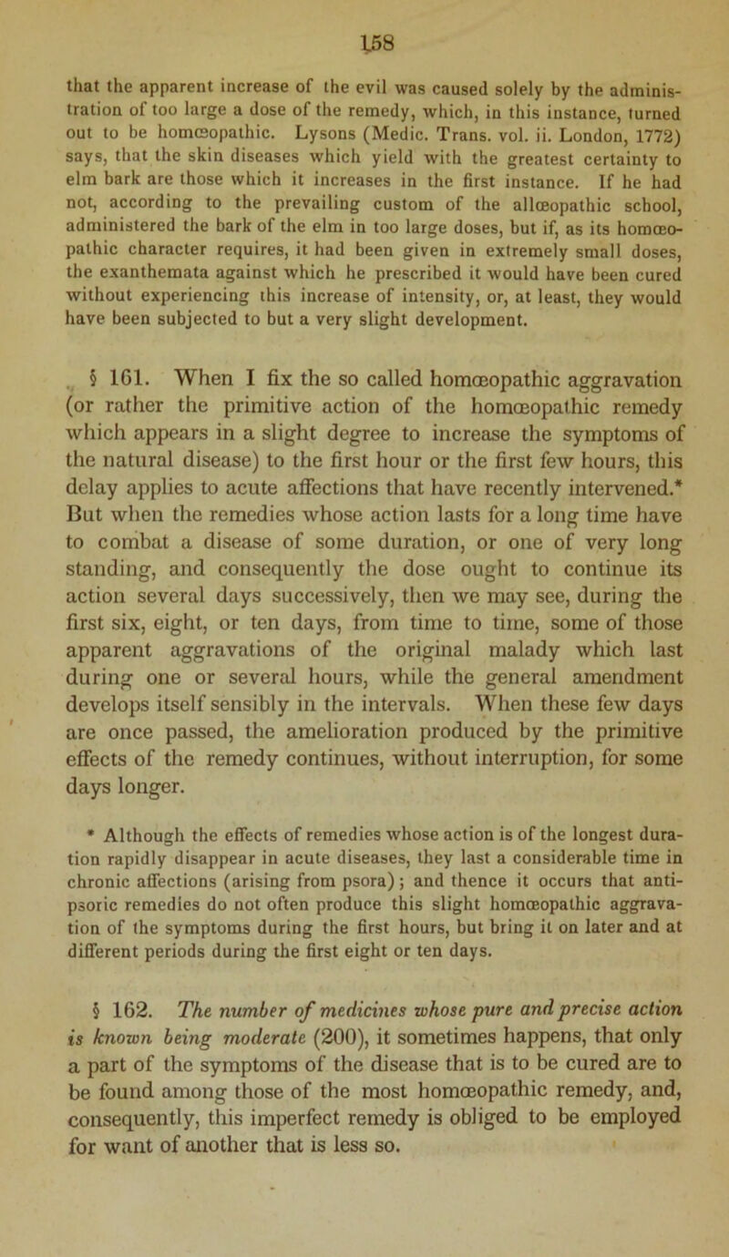 that the apparent increase of the evil was caused solely by the adminis- tration of too large a dose of the remedy, which, in this instance, turned out to be homcsopathic. Lysons (Medic. Trans, vol. ii. London, 1772) says, that the skin diseases which yield with the greatest certainty to elm bark are those which it increases in the first instance. If he had not, according to the prevailing custom of the alloeopathic school, administered the bark of the elm in too large doses, but if, as its homoeo- pathic character requires, it had been given in extremely small doses, the exanthemata against which he prescribed it would have been cured without experiencing this increase of intensity, or, at least, they would have been subjected to but a very slight development. , § IGl. When I fix the so called homoeopathic aggravation (or rather the primitive action of the homoeopathic remedy which appears in a slight degree to increase the symptoms of the natural disease) to the first hour or the first few hours, this delay applies to acute affections that have recently intervened.* But when the remedies whose action lasts for a long time have to combat a disease of some duration, or one of very long standing, and consequently the dose ought to continue its action several days successively, then we may see, during the first six, eight, or ten days, from time to time, some of those apparent aggravations of the original malady which last during one or several hours, while the general amendment develops itself sensibly in the intervals. When these few days are once passed, the amelioration produced by the primitive effects of the remedy continues, without interruption, for some days longer. • Although the effects of remedies whose action is of the longest dura- tion rapidly disappear in acute diseases, they last a considerable time in chronic affections (arising from psora); and thence it occurs that anti- psoric remedies do not often produce this slight homoeopathic aggrava- tion of the symptoms during the first hours, but bring it on later and at different periods during the first eight or ten days. § 162. The number of medicines whose pure and precise action is known being moderate (200), it sometimes happens, that only a part of the symptoms of the disease that is to be cured are to be found among those of the most homcEopathic remedy, and, consequently, this imperfect remedy is obliged to be employed for want of another that is less so.