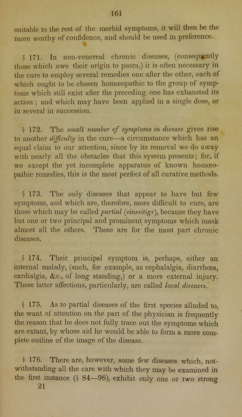 suitable to the rest of the morbid symptoms, it will then be the more worthy of confidence, and should be used in preference. § 171. In non-venereal chronic diseases, (consequently those which owe their origin to psora,) it is often necessary in the cure to employ several remedies one after the other, each of which ought to be chosen homoeopathic to the group of symp- toms which still exist after the preceding one has exhausted its action ; and which may have been applied in a single dose, or in several in succession. § 172. The small number of symptoms in disease gives rise to another dIJJicully in the cure—a circumstance which has an equal claim to our attention, since by its removal we do away with nearly all the obstacles that this system presents; for, if we except the yet incomplete apparatus of known homceo- pathic remedies, this is the most perfect of all curative methods. § 173. The only diseases that appear to have but few symptoms, and which are, therefore, more difficult to cure, are those which may be called partial (^einseitige), because they have but one or two principal and prominent symptoms which mask almost all the others. These are for the most part chronic diseases. § 174. Their principal symptom is, perhaps, either an internal malady, (such, for example, as cephalalgia, diarrhoea, cardialgia, »fec., of long standing,) or a more external injury. These latter aflfections, particularly, are called local diseases. § 175. As to partial diseases of the first species alluded to, the want of attention on the part of the physician is frequently the reason that he does not fully trace out the symptoms which are extant, by whose aid he would be able to form a more com- plete outline of the image of the disease. § 176. There are, however, some few diseases which, not- withstanding all the care with which they may be examined in the first instance (j 84—98), exhibit only one or two strong 21