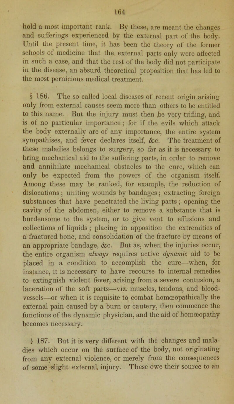 hold a most important rank. By these, are meant the changes and suflerings experienced by the external part of the body. Until the present time, it has been the theory of the former schools of medicine that the external parts only were affected in such a case, and that the rest of the body did not participate in the disease, an absurd theoretical proposition that has led to the most pernicious medical treatment. s 186. The so called local diseases of recent orisfin arising only from external causes seem more than others to be entitled to this name. But the injury must then .be very trifling, and is of no particular importance; for if the evils which attack the body externally are of any importance, the entire system sympathises, and fever declares itself, &c. The treatment of these maladies belongs to surgery, so far as it is necessary to bring mechanical aid to the suftering parts, in order to remove and annihilate mechanical obstacles to the cure, which can only be expected from the powers of the organism itself. Among these may be ranked, for example, the reduction of dislocations; uniting wounds by bandages; extracting foreign substances that have penetrated the living parts; opening the cavity of the abdomen, either to remove a substance that is burdensome to the system, or to give vent to effusions and collections of liquids ; placing in apposition the extremities of a fractured bone, and consolidation of the fracture by means of an appropriate bandage, &c. But as, when the injuries occur, the entire organism always requires active dynamic, aid to be placed in a condition to accomplish the cure—when, for instance, it is necessary to have recourse to internal remedies to extinguish violent fever, arising from a severe contusion, a laceration of the soft parts—viz. muscles, tendons, and blood- vessels—or when it is requisite to combat homoeopathically the external pain caused by a burn or cautery, then commence the functions of the dynamic physician, and the aid of homoeopathy becomes necessary. § 187. But it is very diflferent with the changes and mala- dies which occur on the surface of the body, not originating from any external violence, or merely from the consequences of some, slight external injury. These owe their source to an