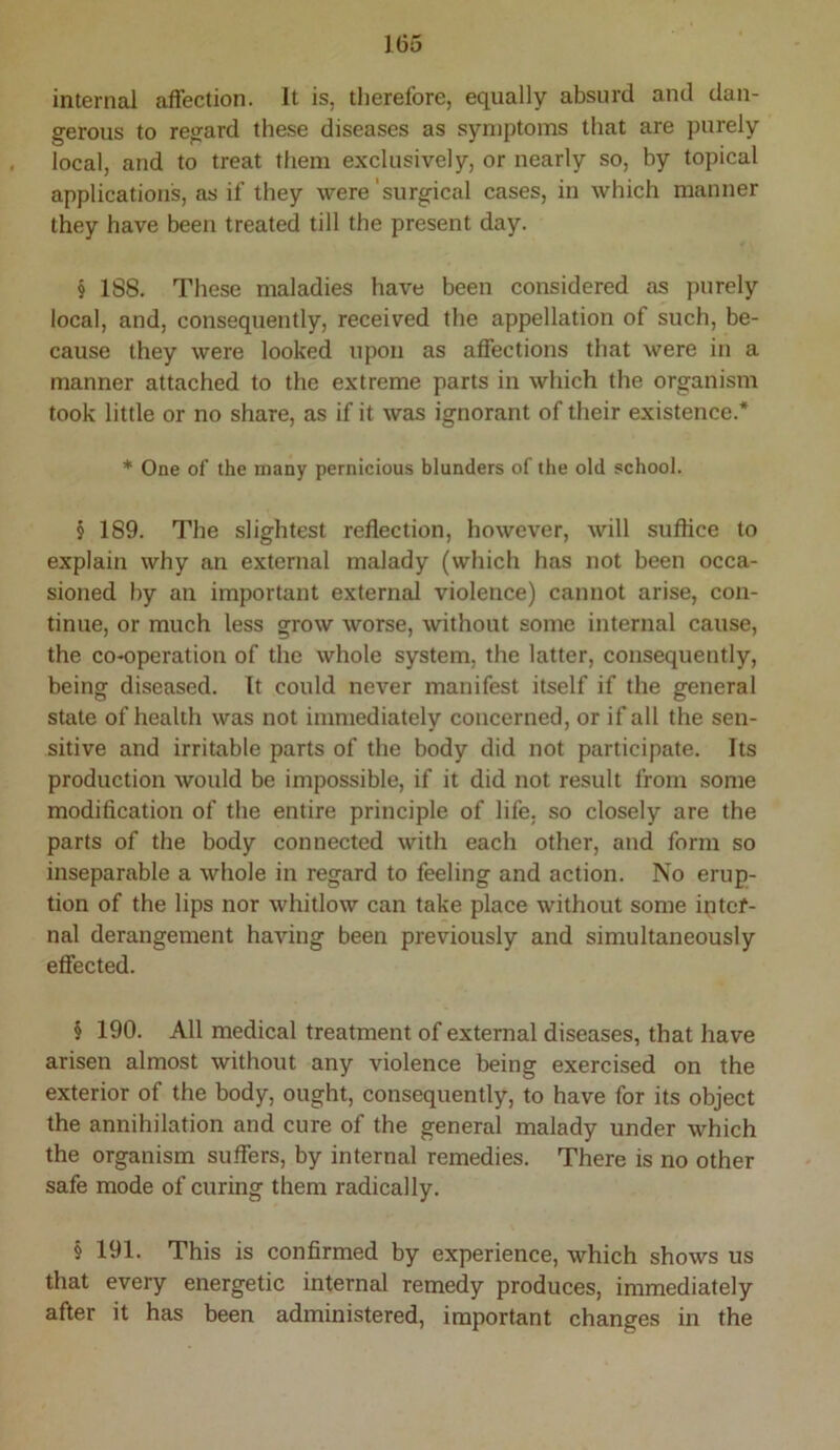 internal affection. It is, therefore, equally absurd and dan- gerous to regard these diseases as symptoms that are purely local, and to treat them exclusively, or nearly so, by topical applications, as if they were'surgical cases, in which manner they have been treated till the present day. § 188. These maladies have been considered as purely local, and, consequently, received the appellation of such, be- cause they were looked upon as affections that were in a manner attached to the extreme parts in which the organism took little or no share, as if it was ignorant of their existence.* * One of the many pernicious blunders of the old school. § 189. The slightest reflection, however, will suflice to explain why an external malady (which has not been occa- sioned by an important external violence) cannot arise, con- tinue, or much less grow worse, without some internal cause, the co-operation of the whole system, the latter, consequently, being diseased. It could never manifest itself if the general stale of health was not immediately concerned, or if all the sen- sitive and irritable parts of the body did not participate. Its production Avould be impossible, if it did not result from some modification of the entire principle of life, so closely are the parts of the body connected with each other, and form so inseparable a whole in regard to feeling and action. No erup- tion of the lips nor whitlow can take place without some intcf- nal derangement having been previously and simultaneously effected. § 190. All medical treatment of external diseases, that have arisen almost without any violence being exercised on the exterior of the body, ought, consequently, to have for its object the annihilation and cure of the general malady under which the organism suffers, by internal remedies. There is no other safe mode of curing them radically. § 191. This is confirmed by experience, which shows us that every energetic internal remedy produces, immediately after it has been administered, important changes in the