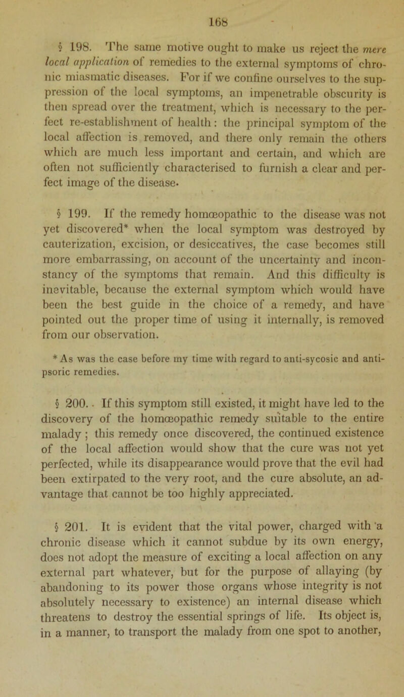 § 198. The same motive ought to make us reject the mere local application of remedies to the external symptoms of chro- nic miasmatic diseases. For if we confine ourselves to the sup- pression of the local symptoms, an impenetrable obscurity is then spread over the treatment, which is necessary to the per- fect re-establishment of health : the principal symptom of the local affection is removed, and there only remain the others which are much less important and certain, and which are often not sufficiently characterised to furnish a clear and per- fect image of the disease. 9 199. If the remedy homoeopathic to the disease was not yet discovered* when the local symptom was destroyed by cauterization, excision, or desiccatives, the case becomes still more embarrassing, on account of the uncertainty and incon- stancy of the symptoms that remain. And this difficulty is inevitable, because the external symptom which would have been the best guide in the choice of a remedy, and have pointed out the proper time of using it internally, is removed from our observation. * As was the case before my time with regard to anti-sycosic and anti- psoric remedies. § 200.. If this symptom still existed, it might have led to the discovery of the homoeopathic remedy suitable to the entire malady ; this remedy once discovered, the continued existence of the local affection would show that the cure was not yet perfected, while its disappearance would prove that the evil had been extirpated to the very root, and the cure absolute, an ad- vantage that cannot be too highly appreciated. § 201. It is evident that the vital power, charged with 'a chronic disease which it cannot subdue by its own energy, does not adopt the measure of exciting a local affection on any external part whatever, but for the purpose of allaying (by abandoning to its power those organs whose integrity is not absolutely necessary to existence) an internal disease which threatens to destroy the essential springs of life. Its object is, in a manner, to transport the malady from one spot to another.