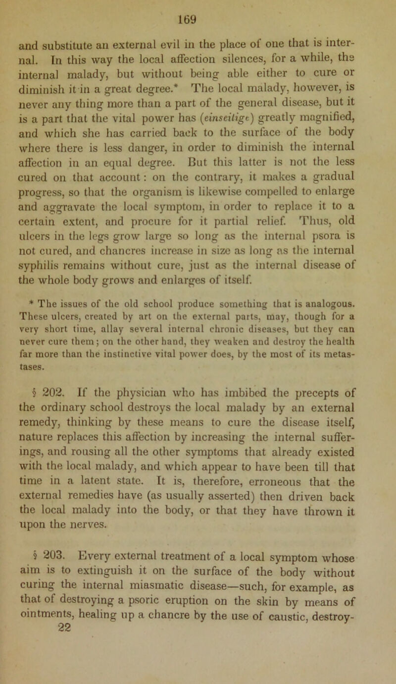 and substitute an external evil in the place of one that is inter- nal. In this way the local affection silences, for a while, the internal malady, but without being able either to cure or diminish it in a great degree.* The local malady, however, is never any thing more than a part of the general disease, but it is a part that the vital power has (einseiligt) greatly magnified, and which she has carried back to the surface of the body where there is less danger, in order to diminish the internal afiection in an equal degree. But this latter is not the less cured on that account: on the contrary, it makes a gradual progress, so that the organism is likewise compelled to enlarge and aggravate the local symptom, in order to replace it to a certain extent, and procure for it partial relief. Thus, old ulcers in the legs grow large so long as the internal psora is not cured, and chancres increase in size as long ns the internal syphilis remains without cure, just as the internal disease of the whole body grows and enlarges of itself * The issues of the old school produce somethiug that is analogous. These ulcers, created by art on the external parts, may, though for a very short time, allay several internal chronic diseases, but they can never cure them; on the other hand, they weaken and destroy the health far more than the instinctive vital power does, by the most of its metas- tases. § 202. If the physician who has imbibed the precepts of the ordinary school destroys the local malady by an external remedy, thinking by these means to cure the disease itself, nature replaces this affection by increasing the internal suffer- ings, and rousing all the other symptoms that already existed with the local malady, and which appear to have been till that time in a latent state. It is, therefore, erroneous that the external remedies have (as usually asserted) then driven back the local malady into the body, or that they have thrown it upon the nerves. § 203. Every external treatment of a local symptom whose aim is to extinguish it on the surface of the body without curing the internal miasmatic disease—such, for example, as that of destroying a psoric eruption on the skin by means of ointments, healing up a chancre by the use of caustic, destroy- 22