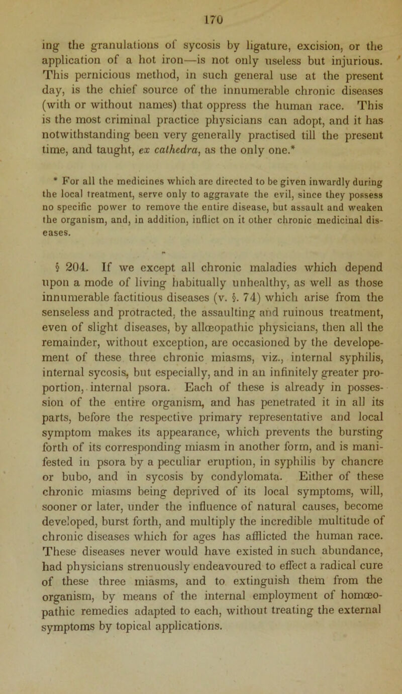 ing the granulations of sycosis by ligature, excision, or the application of a hot iron—is not only useless but injurious. This pernicious method, in such general use at the present day, is the chief source of the innumerable chronic diseases (with or without names) that oppress the human race. This is the most criminal practice physicians can adopt, and it has notwithstanding been very generally practised till the present time, and taught, ex cathedra, as the only one.* • For all the medicines which are directed to be given inwardly during the local treatment, serve only to aggravate the evil, since they possess no specific power to remove the entire disease, but assault and weaken the organism, and, in addition, inflict on it other chronic medicinal dis- eases. § 204. If we except all chronic maladies which depend upon a mode of living habitually unhealthy, as well as those innumerable factitious diseases (v. §. 74) which arise from the senseless and protracted, the assaulting and ruinous treatment, even of slight diseases, by alloeopathic physicians, then all the remainder, without exception, are occasioned by the develope- ment of these three chronic miasms, viz., internal syphilis, internal sycosis, but especially, and in an infinitely greater pro- portion, internal psora. Each of these is already in posses- sion of the entire organism, and has penetrated it in all its parts, before the respective primary representative and local symptom makes its appearance, which prevents the bursting forth of its corresponding miasm in another form, and is mani- fested irr psora by a peculiar eruption, in syphilis by chancre or bubo, and in sycosis by condylomata. Either of these chronic miasms being deprived of its local symptoms, will, sooner or later, under the influence of natural causes, become developed, burst forth, and multiply the incredible multitude of chronic diseases which for ages has afflicted the human race. These diseases never would have existed in such abundance, had physicians strenuously endeavoured to effect a radical cure of these three miasms, and to extinguish them from the organism, by means of the internal employment of homoeo- pathic remedies adapted to each, without treating the external symptoms by topical applications.