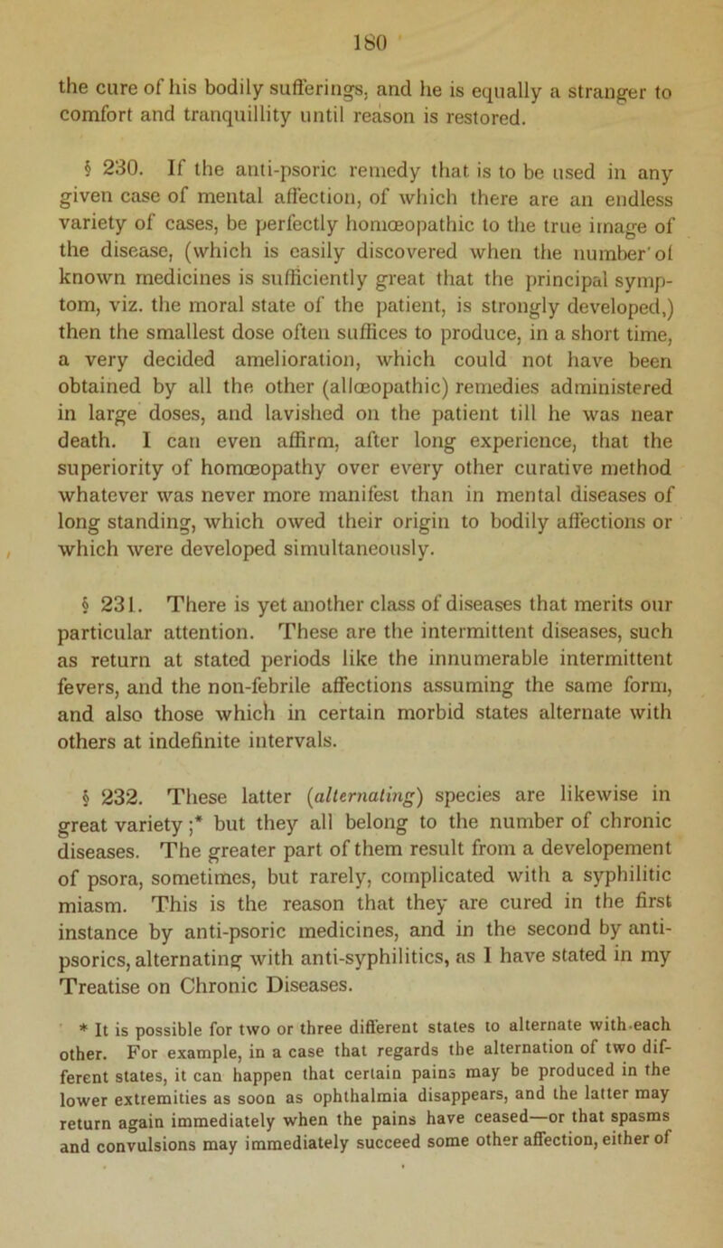 the cure of his bodily sufferings, and he is equally a stranger to comfort and tranquillity until reason is restored. § 230. If the anti-psoric remedy that is to be used in any given case of mental affection, of which there are an endless variety of cases, be perfectly homoeopathic to the true image of the disease, (which is easily discovered when the number'ol known medicines is sufficiently great that the principal symp- tom, viz. the moral state of the patient, is strongly developed,) then the smallest dose often suffices to produce, in a short time, a very decided amelioration, which could not have been obtained by all the other (alloeopathic) remedies administered in large doses, and lavished on the patient till he was near death. I can even affirm, after long experience, that the superiority of homoeopathy over every other curative method whatever was never more manifest than in mental diseases of long standing, which owed their origin to bodily affections or which were developed simultaneously. § 231. There is yet another class of diseases that merits our particular attention. These are the intermittent diseases, such as return at stated periods like the innumerable intermittent fevers, and the non-febrile affections assuming the same form, and also those which in certain morbid states alternate with others at indefinite intervals. § 232. These latter {alUrnating) species are likewise in great variety ;* but they all belong to the number of chronic diseases. The greater part of them result from a developement of psora, sometimes, but rarely, complicated with a syphilitic miasm. This is the reason that they are cured in the first instance by anti-psoric medicines, and in the second by anti- psorics, alternating with anti-syphilitics, as 1 have stated in my Treatise on Chronic Diseases. * It is possible for two or three different states to alternate with-each other. For example, in a case that regards the alternation of two dif- ferent states, it can happen that certain pains may be produced in the lower extremities as soon as ophthalmia disappears, and the latter may return again immediately when the pains have ceased—or that spasms and convulsions may immediately succeed some other affection, either of