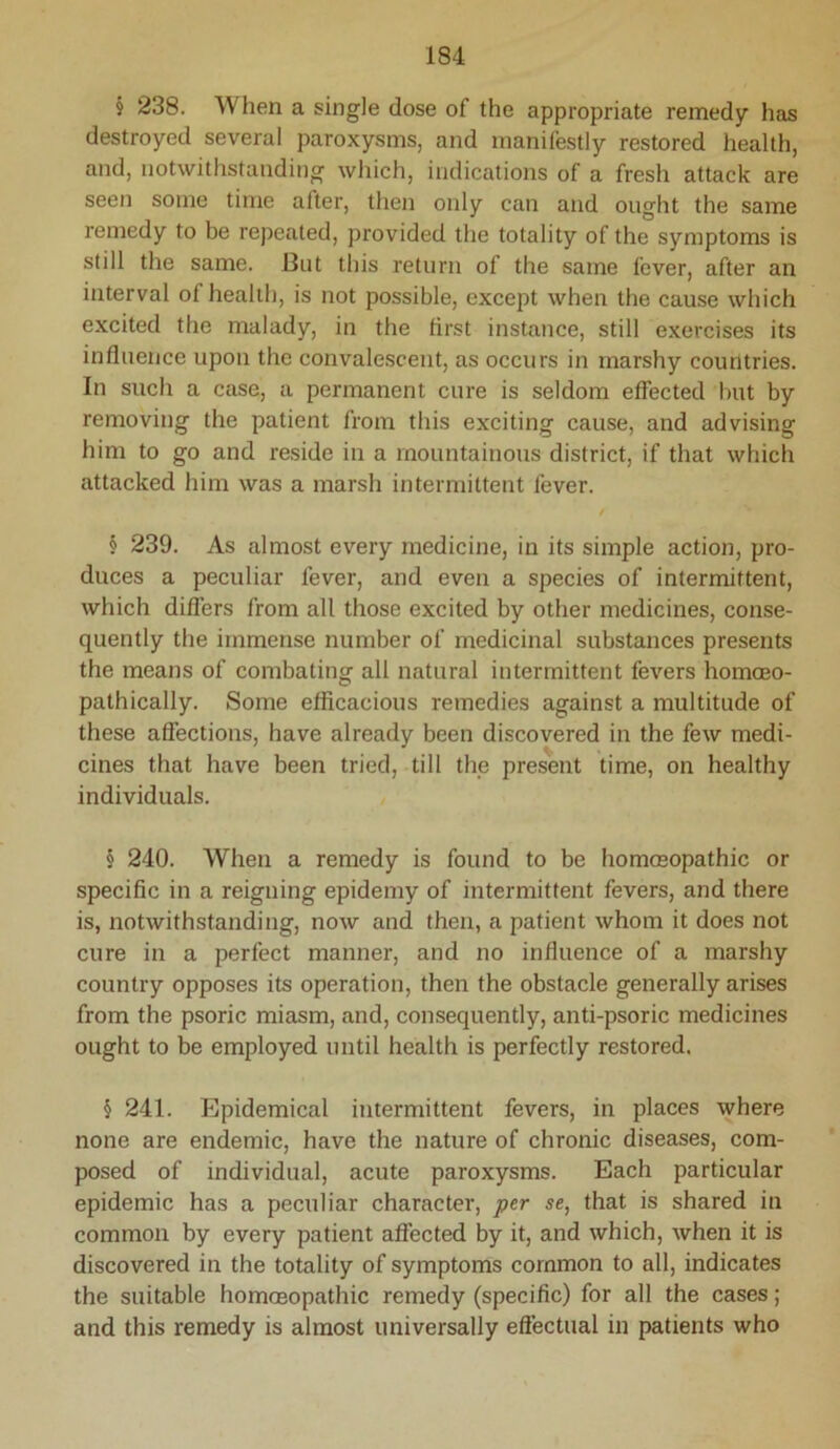 § 238. When a single dose of the appropriate remedy has destroyed several paroxysms, and manifestly restored health, and, notwithstanding which, indications of a fresh attack are seen some time after, then only can and ought the same remedy to be repeated, provided the totality of the symptoms is still the same. But this return of the same fever, after an interval of health, is not possible, except when the cause which excited the malady, in the first instance, still exercises its influence upon the convalescent, as occurs in marshy countries. In such a case, a permanent cure is seldom effected but by removing the patient from this exciting cause, and advising him to go and reside in a mountainous district, if that which attacked him was a marsh intermittent fever. / § 239. As almost every medicine, in its simple action, pro- duces a peculiar fever, and even a species of intermittent, which differs from all those excited by other medicines, conse- quently the immense number of medicinal substances presents the means of combating all natural intermittent fevers homoeo- pathically. Some efficacious remedies against a multitude of these affections, have already been discovered in the few medi- cines that have been tried, till the present time, on healthy individuals. § 240. When a remedy is found to be hommopathic or specific in a reigning epidemy of intermittent fevers, and there is, notwithstanding, now and then, a patient whom it does not cure in a perfect manner, and no influence of a marshy country opposes its operation, then the obstacle generally arises from the psoric miasm, and, consequently, anti-psoric medicines ought to be employed until health is perfectly restored. § 241. Epidemical intermittent fevers, in places where none are endemic, have the nature of chronic diseases, com- posed of individual, acute paroxysms. Each particular epidemic has a peculiar character, ptr se, that is shared in common by every patient affected by it, and which, when it is discovered in the totality of symptoms common to all, indicates the suitable homoeopathic remedy (specific) for all the cases; and this remedy is almost universally effectual in patients who