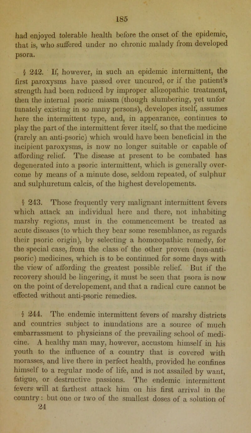 I had enjoyed tolerable health before the onset of the epidemic, that is, who suffered under no chronic malady from developed psora. § 242. If, however, in such an epidemic intermittent, the first paroxysms have passed over uncured, or if the patient’s strength had been reduced by improper allmopathic treatment, then the internal psoric miasm (though slumbering, yet unfor tunately existing in so many persons), developcs itself, assumes here the intermittent type, and, in appearance, continues to play the part of the intermittent fever itself, so that the medicine (rarely an {Uiti-psoric) which would have been beneficial in the incipient paroxysms, is now no longer suitable or capable of affording relief. Tlie disease at present to be combated has degenerated into a psoric intermittent, which is generally over- come by means of a minute dose, seldom repeated, of sulphur and sulphuretum calcis, of the highest develo|)ements. § 213. Those frequently very malignant intermittent fevers which attack an individual here and there, not inhabiting marshy regions, must in the commencement be treated as acute diseases (to which they bear some resemblance, as regards their psoric origin), by selecting a homoeopathic remedy, for the special case, from the class of the other proven (non-anti- psoric) medicines, which is to be continued for some days with the view of aflbrding the greatest possible relief. But if the recovery should be lingering, it must be seen that psora is now on the point of developement, and that a radical cure cannot be effected without anti-psoric remedies. § 244. The endemic intermittent fevers of marshy districts and countries subject to inundations are a source of much embarrassment to physicians of the prevailing school of medi- cine. A healthy man may, however, accustom himself in his youth to the influence of a country that is covered with morasses, and live there in perfect health, provided he confines himself to a regular mode of life, and is not assailed by want, fatigue, or destructive passions. The endemic intermittent fevers will at farthest attack him on his first arrival in the country: but one or two of the smallest doses of a solution of 24