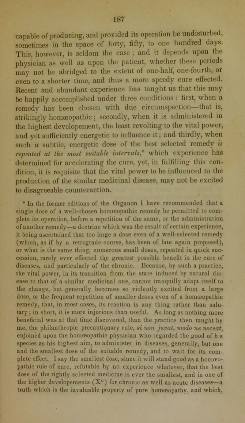 capable of producing, and provided its operation be undisturbed, sometimes iu the space of forty, fifty, to one hundred days. This, however, is seldom the case ; and it depends upon the physician as well as upon the patient, whether these periods may not be abridged to the extent of one-half, one-fourth, or even to a shorter time, and thus a more speedy cure effected. Recent and abundant experience has taught us that this may be happily accomplished under three conditions: first, when a remedy has been chosen with due circumspection—that is, strikingly homoeopathic; secondly, when it is administered in the highest devclopement, the least revolting to the vital power, and yet sufficiently energetic to influence it; and thirdly, when such a subtile, energetic dose of the best selected remedy is repeated at the most suitable intervals* which experience has determined fur accelerating the cure, yet. in fulfilling this con- dition, it is requisite that the vital power to be influenced to the production of the similar medicinal disease, may not be excited to disagreeable counteraction. * In the former editions of the Organon I have recommended that a single dose of a well-chosen hommopathic remedy be permitted to com- plete its operation, before a repetition of the same, or the administration of another remedy—a doctrine which was the result of certain experience, it being ascertained that too large a dose even of a well-selected remedy (which, as if by a retrograde course, has been of late again proposed), or what is the same thing, numerous small doses, repeated in quick suc- cession, rarely ever effected tl\e greatest possible benefit in the cure of diseases, and particularly of the chronic. Because, by such a practice, the vital power, in its transition from the state induced by natural dis- ease to that of a similar medicinal one, cannot tranquilly adapt itself to the change, but generally becomes so violently excited from a large dose, or the frequent repetition of smaller doses even of a homoeopathic remedy, that, in most cases, its reaction is any thing rather than salu- tary ; in short, it is more injurious than useful. As long as nothing more beneficial was at that time discovered, than the practice then taught by me, the philanthropic precautiqnary rule, si non jurat, modo ne noceat, enjoined upon the homoeopathic physician who regarded the good of h s species as his highest aim, to administer in diseases, generally, but one and the smallest dose of the suitable remedy, and to wait for its com- plete effect. I say the smallest dose, since it will stand good as a homoeo- pathic rule of cure, refutable by no experience whatever, that the best dose of the rightly selected medicine is ever the smallest, and in one of the higher developements (X°) for chronic as well as acute diseases—a truth which is the invaluable property of pure homoeopathy, and which,