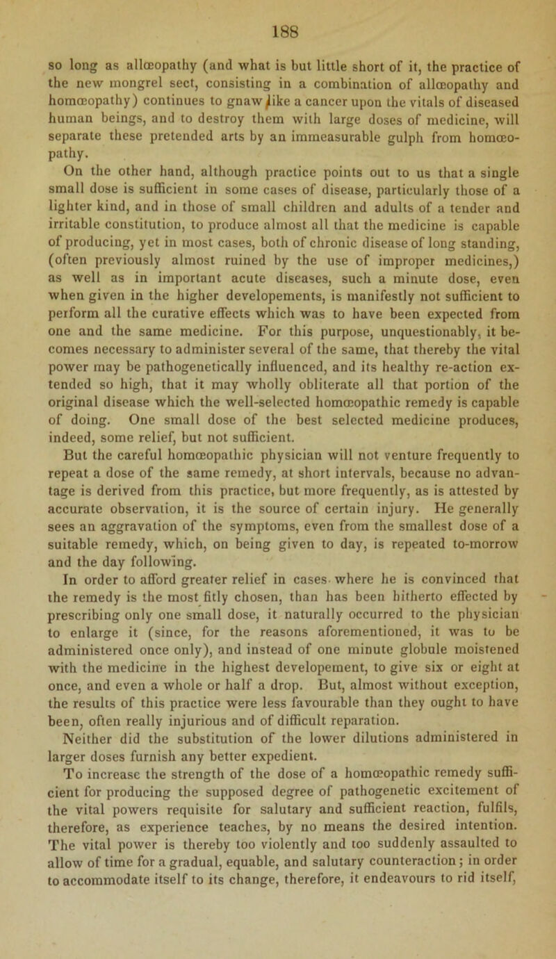 so long as alloeopathy (and what is but little short of it, the practice of the new mongrel sect, consisting in a combination of alloeopathy and homoeopathy) continues to gnaw^ike a cancer upon the vitals of diseased human beings, and to destroy them with large doses of medicine, will separate these pretended arts by an immeasurable gulph from homoeo- pathy. On the other hand, although practice points out lo us that a single small dose is sufRcient in some cases of disease, particularly those of a lighter kind, and in those of small children and adults of a tender and irritable constitution, to produce almost all that the medicine is capable of producing, yet in most cases, both of chronic disease of long standing, (often previously almost ruined by the use of improper medicines,) as well as in important acute diseases, such a minute dose, even when given in the higher developements, is manifestly not sufficient to perform all the curative effects which was to have been expected from one and the same medicine. For this purpose, unquestionably, it be- comes necessary to administer several of the same, that thereby the vital power may be pathogenetically influenced, and its healthy re-action ex- tended so high, that it may wholly obliterate all that portion of the original disease which the well-selected hommopathic remedy is capable of doing. One small dose of the best selected medicine produces, indeed, some relief, but not sufficient. But the careful homoeopathic physician will not venture frequently to repeat a dose of the same remedy, at short intervals, because no advan- tage is derived from this practice, but more frequently, as is attested by accurate observation, it is the source of certain injury. He generally sees an aggravation of the symptoms, even from the smallest dose of a suitable remedy, which, on being given to day, is repeated to-morrow and the day following. In order to afford greater relief in cases where he is convinced that the remedy is the most fitly chosen, than has been hitherto effected by prescribing only one small dose, it naturally occurred to the physician to enlarge it (since, for the reasons aforementioned, it was to be administered once only), and instead of one minute globule moistened with the medicine in the highest developement, to give six or eight at once, and even a whole or half a drop. But, almost without exception, the results of this practice were less favourable than they ought to have been, often really injurious and of difficult reparation. Neither did the substitution of the lower dilutions administered in larger doses furnish any better expedient. To increase the strength of the dose of a homoeopathic remedy suffi- cient for producing the supposed degree of pathogenetic excitement of the vital powers requisite for salutary and sufficient reaction, fulfils, therefore, as experience teaches, by no means the desired intention. The vital power is thereby too violently and too suddenly assaulted to allow of time for a gradual, equable, and salutary counteraction; in order to accommodate itself to its change, therefore, it endeavours to rid itself.