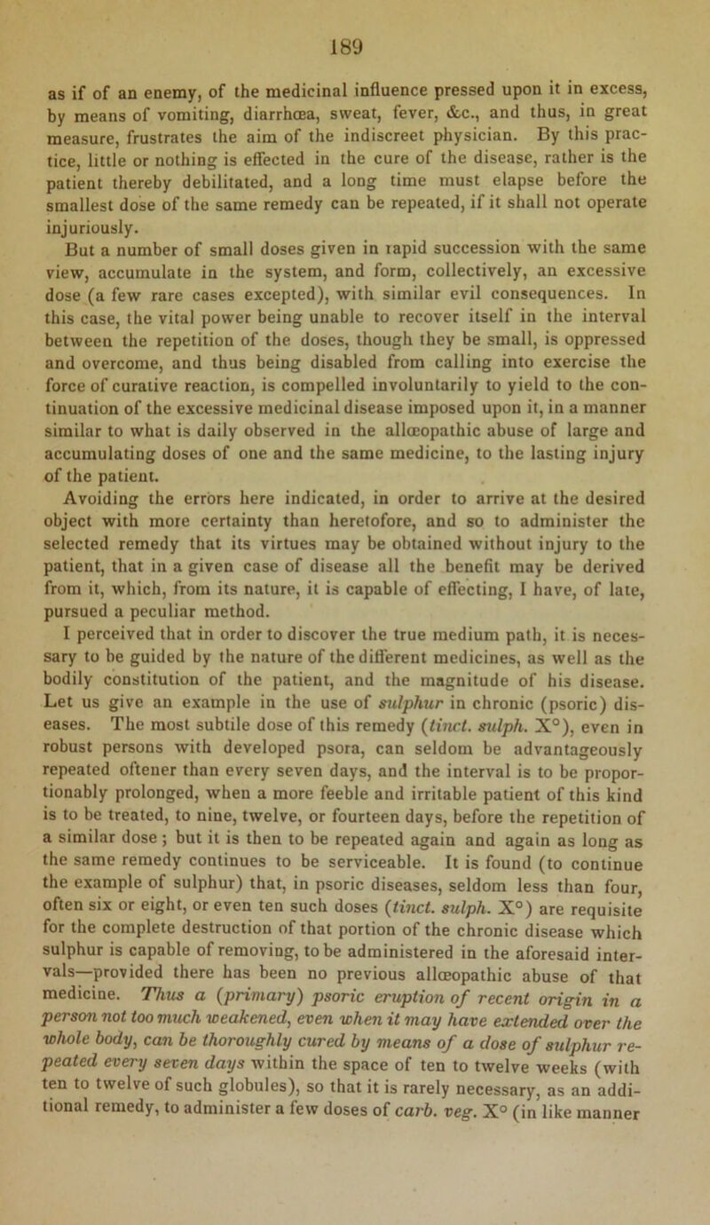 as if of an enemy, of the medicinal influence pressed upon it in excess, by means of vomiting, diarrhoea, sweat, fever, &c., and thus, in great measure, frustrates the aim of the indiscreet physician. By this prac- tice, little or nothing is effected in the cure of the disease, rather is the patient thereby debilitated, and a long time must elapse before the smallest dose of the same remedy can be repeated, if it shall not operate Injuriously. But a number of small doses given in tapid succession with the same view, accumulate in the system, and form, collectively, an excessive dose (a few rare cases excepted), with similar evil consequences. In this case, the vital power being unable to recover itself in the interval between the repetition of the doses, though they be small, is oppressed and overcome, and thus being disabled from calling into exercise the force of curative reaction, is compelled involuntarily to yield to the con- tinuation of the excessive medicinal disease imposed upon it, in a manner similar to what is daily observed in the allccopathic abuse of large and accumulating doses of one and the same medicine, to the lasting injury of the patient. Avoiding the errors here indicated, in order to arrive at the desired object with more certainty than heretofore, and so to administer the selected remedy that its virtues may be obtained without injury to the patient, that in a given case of disease all the benefit may be derived from it, which, from its nature, it is capable of effecting, I have, of late, pursued a peculiar method. I perceived that in order to discover the true medium path, it is neces- sary to be guided by the nature of the different medicines, as well as the bodily constitution of the patient, and the magnitude of his disease. Let us give an example in the use of sulphur in chronic (psoric) dis- eases. The most subtile dose of this remedy {tiuct. sxdph. X°), even in robust persons with developed psora, can seldom be advantageously repeated oftener than every seven days, and the interval is to be propor- tionably prolonged, when a more feeble and irritable patient of this kind is to be treated, to nine, twelve, or fourteen days, before the repetition of a similar dose ; but it is then to be repeated again and again as long as the same remedy continues to be serviceable. It is found (to continue the example of sulphur) that, in psoric diseases, seldom less than four, often six or eight, or even ten such doses {tinct. sulph. X°) are requisite for the complete destruction of that portion of the chronic disease which sulphur is capable of removing, to be administered in the aforesaid inter- vals—provided there has been no previous allceopathic abuse of that medicine. Thus a (primary) psoric eruption of recent origin in a person not too much weakened, even when it may have extended over the whole body, can be thoroughly cured by means of a dose of sulphur re- peated every seven days within the space of ten to twelve weeks (with ten to twelve of such globules), so that it is rarely necessary, as an addi- tional remedy, to administer a few doses of carb. veg. X° (in like manner