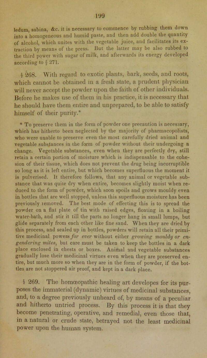 ledum, sabina, &c. it is necessary to commence by rubbing them down into a homogeneous and humid paste, and then add double the quantity of alcohol, which unites with the vegetable juice, and facilitates its ex- traction by means of the press. But the latter may be also rubbed to the third power with sugar of milk, and afterwards its energy developed according to § 271. § 208. Witli regard to exotic plants, bark, seeds, and roots, which cannot be obtained in a fresh state, a prudent physician will never accept the powder upon the faith of other individuals. Before he makes use of them in his practice, it is necessary that he should have them entire and unprepared, to be able to satisfy himself of their purity.* * To preserve them in the form of powder one precaution is necessary, which has hitherto been neglected by the majority of pharmacopolists, who were unable to preserve even the most carefully dried animal and vegetable substances in the form of powder without their undergoing a change. Vegetable substances, even when they are perfectly dry, still retain a certain portion of moisture which is indispensable to the cohe- sion of their tissue, which does not prevent the drug being incorruptible so long as it is left entire, but which becomes supertluous the moment it is pulverised. It therefore follows, that any animal or vegetable sub- stance that was quite dry when entire, becomes slightly moist when re- duced to the form of powder, which soon spoils and grows mouldy even in bottles that are well stopped, unless this superfluous moisture has been previously lemoved. The best mode of effecting this is to spread the powder on a flat plate of tin with raised edges, floating in a boiling water-bath, and stir it till the parts no longer hang in small lumps, but glide separately from each other like fine sand. When they are dried by this process, and sealed up in bottles, powders will retain all their primi- tive medicinal powers for ever without either growing mouldy or en- gendering mites, but care must be taken to keep the bottles in a dark place enclosed in chests or boxes. Animal and vegetable substances gradually lose their medicinal virtues even when they are preserved en- tire, but much more so when they are in the form of powder, if the bot- tles are not stoppered air proof, and kept in a dark place. § 269. The homoeopathic healing art developes for its pur- poses the immaterial (dynamic) virtues of medicinal substances, and, to a degree previously unheard of, by means of a peculiar and hitherto untried process. By this process it is that they become penetrating, operative, and remedial, even those that, in a natural or crude state, betrayed not the least medicinal power upon the human system.