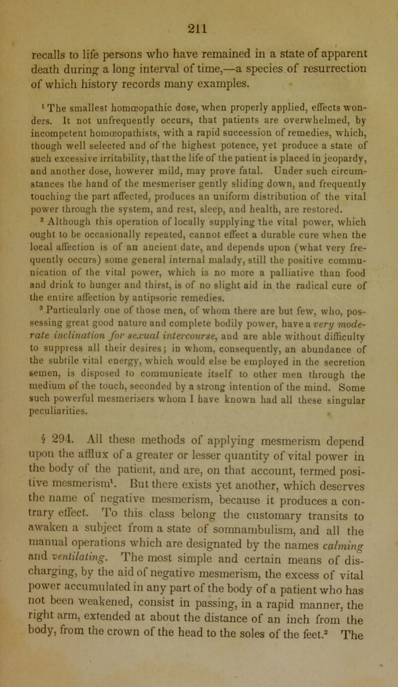 t recalls to life persons who have remained in a state of apparent death during a long interval of time,—a species of resurrection of which history records many examples. ‘ The smallest homoeopathic dose, when properly applied, effects won- ders. It not unfrequently occurs, that patients are overwhelmed, by incompetent homceopathists, with a rapid succession of remedies, which, though well selected and of the highest potence, yet produce a state of such excessive irritability, that the life of the patient is placed in jeopardy, and another dose, however mild, may prove fatal. Under such circum- stances the hand of the mesmeriser gently sliding down, and frequently touching the part affected, produces an uniform distribution of the vital power through the system, and rest, sleep, and health, are restored. * Although this operation of locally supplying the vital power, which ought to be occasionally repeated, cannot effect a durable cure when the local affection is of an ancient date, and depends upon (what very fre- quently occurs) some general internal malady, still the positive commu- nication of the vital power, which is no more a palliative than food and drink to hunger and thirst, is of no slight aid in the radical cure of the entire affection by antipsoric remedies. ® Particularly one of those men, of whom there are but few, who, pos- sessing great good nature and complete bodily power, have artery mode- rate inclination for sexual intercourse, and are able without difficulty to suppress all their desires; in whom, consequently, an abundance of the subtile vital energy, which would else be employed in the secretion semen, is disposed to communicate itself to other men through the medium of the touch, seconded by a strong intention of the mind. Some such powerful mesmerisers whom 1 have known had all these singular peculiarities. § 294. All tliese methods of applying mesmerism depend upon the afflux of a greater or lesser quantity of vital power in the body of the patient, and are, on that account, termed posi- tive mesmerism*. But there exists yet another, which deserves the name of negative mesmerism, because it produces a con- trary effect. To this class belong the customary transits to awaken a subject from a state of somnambulism, and all the manual operations which are designated by the names calming and ventilating. The most simple and certain means of dis- charging, by the aid of negative mesmerism, the excess of vital power accumulated in any part of the body of a patient who has not been w^eakened, consist in passing, in a rapid manner, the right arm, extended at about the distance of an inch from the body, from the crown of the head to the soles of the feet.® The