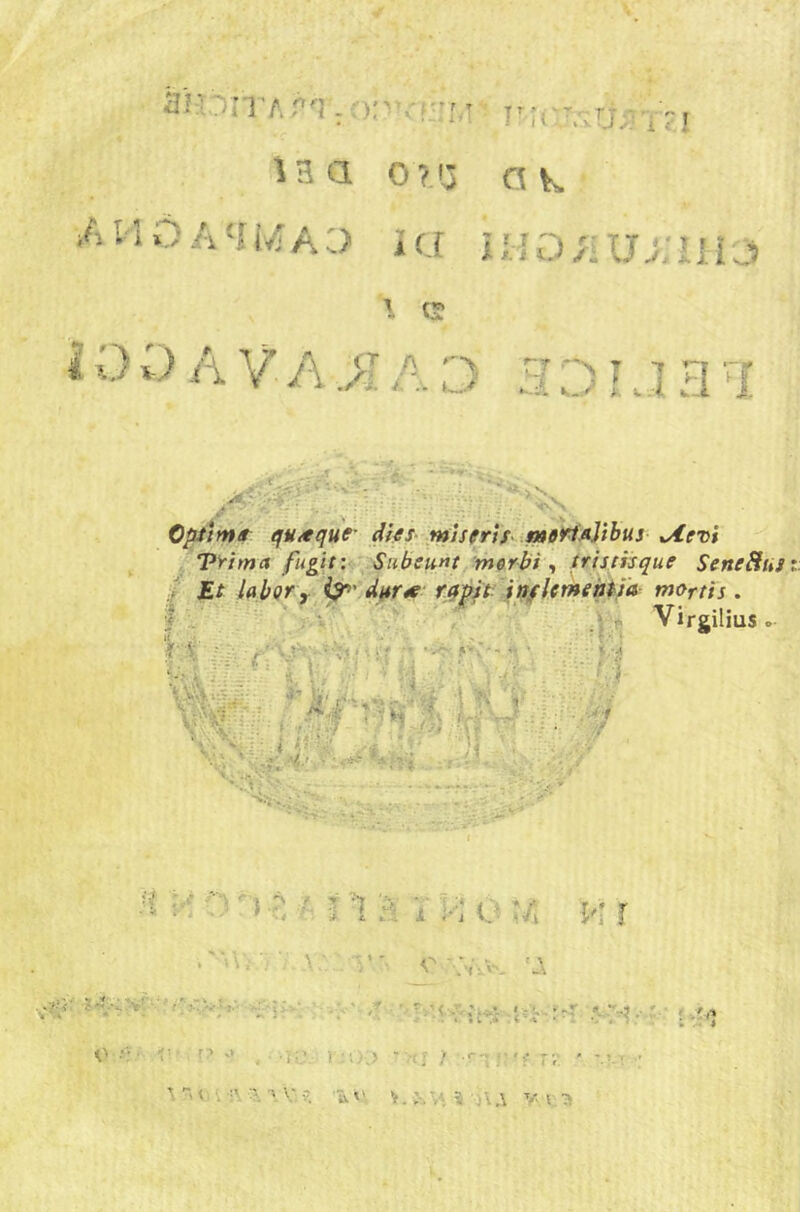 tmi v.àvv;i iaa ora ok /iHOA'I1/a:) ì(j ii;{o;iUAiiìji 1 ^ i 0 D A V A >1A rj 3 D L J HI 1 . r . ■ -r’f. . - - * . • ^ »*•'  W '• •’ •• * * ^ ‘; ;_A ,. Ìn Optimi qu/equc difs ^ntìseris lmoMAythus ^evi ^ ‘pyitna fugìtw Siiheitnt morbi ^ trisiiisque SeneHus ii Et IqbQf y^^' dj^rre: r.qp'typjfUYHenii'a mortis . f - . - - * < ' I 4> Virgilius .• f :1 #' 0 i.; t, V» i- ^ ■ ■ I • ■ • -■.* ■. ■■ •;■/ .V. ■ ■. ■. '.) ,y n ' > ■?; M ì S i v; o u ì'ì r . / -.A.A. 7-^: ?A'Ay-' ''!^ o r:> J , '(ij. 1‘O;) ■ (J > •<■';;■'? rv ' ’-’-t ■' ^ ” Vj i •:\ a a V. ?. ■ 'ù.»'. y I -a