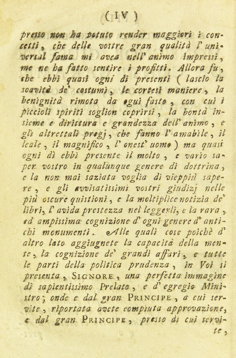 prem nm ha Muto render tnagghri / con- setti, che delle wstre gran qualità P unì • lyersal fama mi avea nelP animo impressi, me ne ha fatto sentire $ profitti^ Allora fu^ thè ebbi quasi ogni di presenti ( lascio la soaiìità de' costumi, le sortesi maniere ^ la benignità rimota da eguì fasto , con cui i piccioli spiriti soglion coprirsi , la bontà in- sieme e dirittura e grandezza deìP animo , e gli altrettali pregj ^ che fanno P amabile ^ il leale , il magnifico , P onesP' uomo ) ma quasi ogni dì ebbi presente ti molto , e 'vario sa- per Destro in qualunque genere di dottrina 3 e la non mai saziata Doglia dì Dìeppitì sape- re ^ e gli MDDisatissimi Dostri giudizj nelle piu oscure quistìoni , e la moltìplice notìzia de' lìbrì-i P UDÌda prestezza nel leggerli^ e la rara , ed ampissima: cognizione d'ogtìì genere d' anti- chi monumenti » e/^lle quali cose poiché à' altro lato aggìugnete la capacità della men- te ^ la cognizione de' grandi affari ^ e tutte le partì della polìtica prudenza , in Voi si presenta 3, Signore , una perfetta immagine dì capientissimo Prelato , e d' egregio Al ini- stro \ onde e dal gran Principe , a cut ser- Dite 3 riportata avete compiuta approDazìone^ € dal gran Principe 3 presso dt cui cervi- te