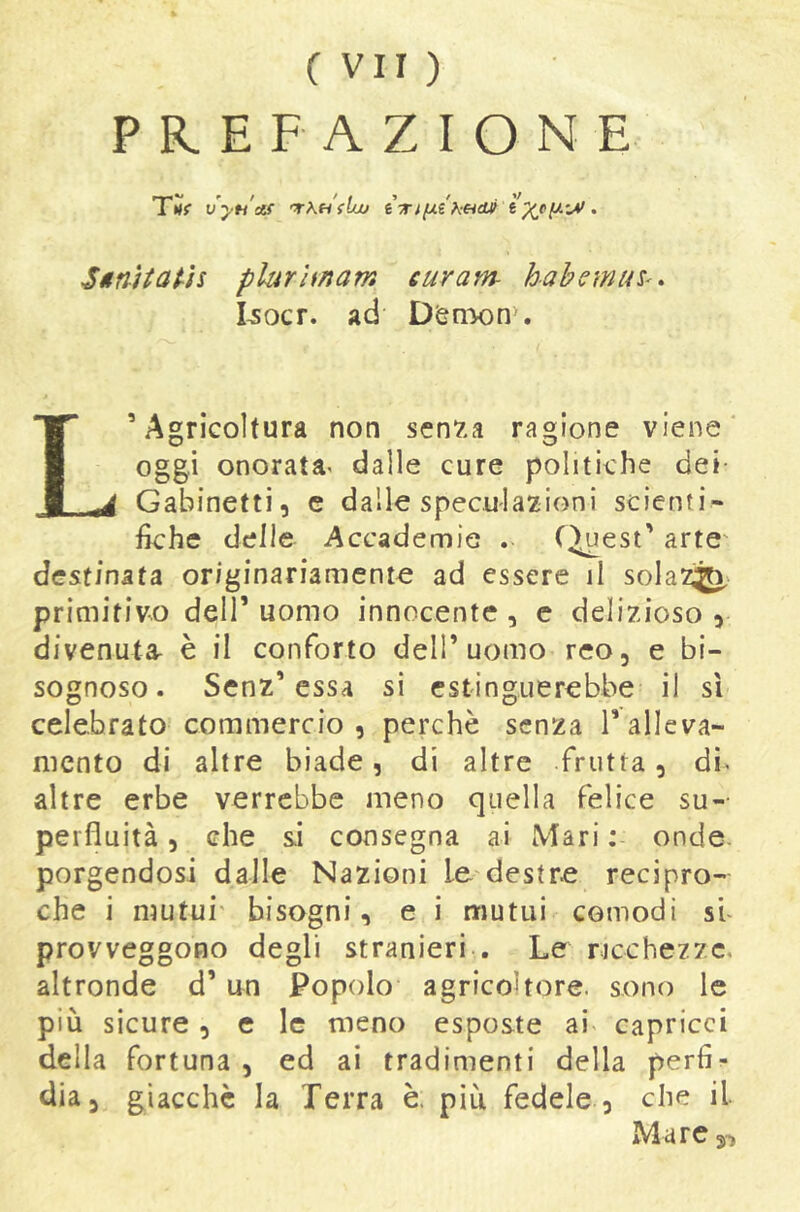 PREFAZIONE T*»f vyn'af 'TkHfluj ÌTtfJt-ikeidUf . Sitnìtatìs plurUnam curam- habemiU'. I^ocr. ad D(snx)nN L’Agricoltura non sen7.a ragione viene' oggi onorata^ dalle cure politiche dei- Gabinetti, e dalle speculazioni scienti- fiche delle Accademie . (^est’ arte' destinata originariamente ad essere il solazìjt^' primitivo deir uomo innocente , e delizioso , divenuta- è il conforto dell’uomo reo, e bi- sognoso. Senz’essa si estinguerebbe il sì celebrato commercio, perchè senza l’alleva- mento di altre biade, di altre frutta, di- altre erbe verrebbe meno quella felice su-- perfluità, che &i consegna ai Mari ; onde, porgendosi dalle Nazioni le'destre recipro- che i mutui' bisogni, e i mutui comodi si provveggono degli stranieri . Le ricchezze, altronde d’un Popolo agricoltore, sono le più sicure, e le meno esposte ai capricci della fortuna , ed ai tradimenti della perfi- dia, giacche la Terra è. piu fedele , che il IMare