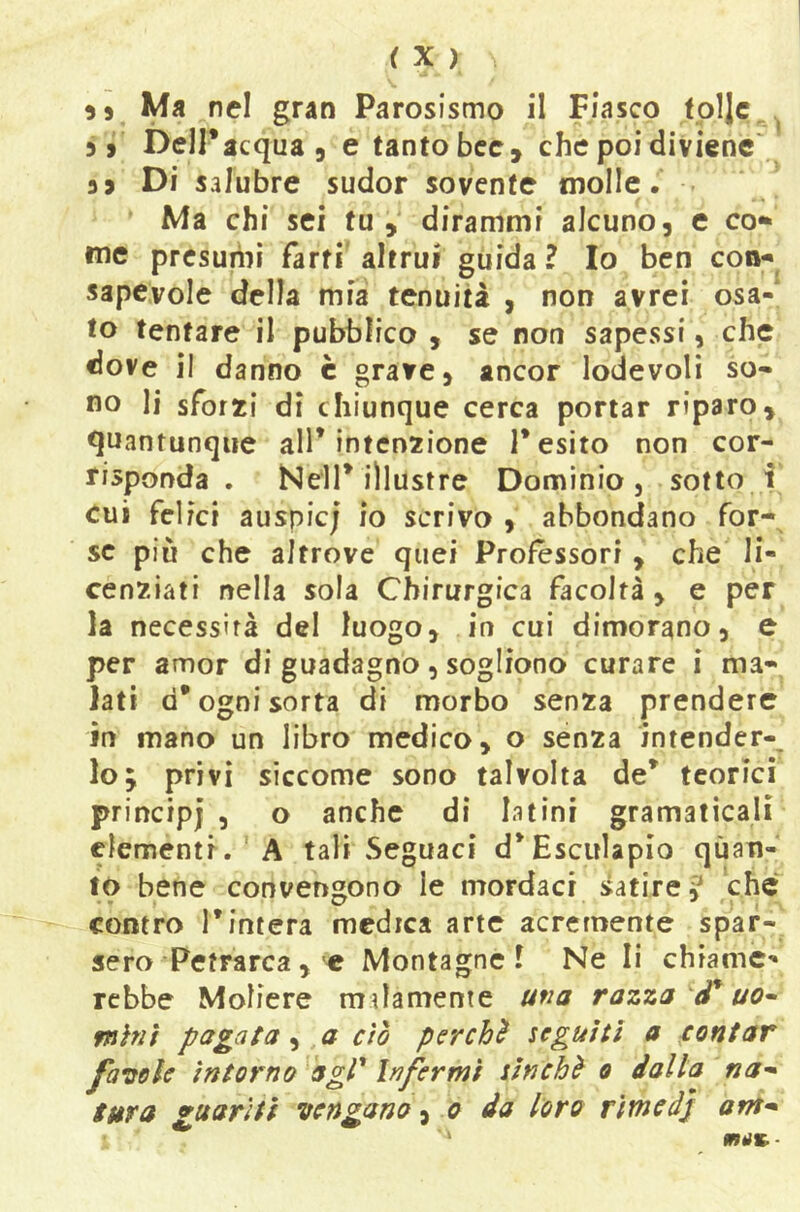 5» Ma nel gran Parosismo il Fiasco tpljc,^ 5, DelPacqua 5 e tanto bcc, che poi diviene' 3 9 Di salubre sudor sovente molle.' . Ma chi sei tu,' dirammi alcuno, e co» me presumi farti' altrui guida ? Io ben con- sapevole della mia tenuità , non avrei osa- to tentare il pubblico , se non sapessi, che dove il danno è grave, ancor lodevoli so- no li sforai di chiunque cerca portar riparo, quantunque all* intcn2ione 1* esito non cor- vi sponda . Nell* illustre Dominio, sotto i eui felici auspie; io scrivo , abbondano for- se più che altrove quei Professori , che li- cenziati nella sola Chirurgica facoltà , e per la necessità del luogo, in cui dimorano, e per amor di guadagno, sogliono curare i ma- lati d* ogni sorta di morbo senza prendere in mano un libro medico, o senza intender-^ loj privi siccome sono talvolta de* teorici principi 3 o anche di latini gramaticali clementi. A tali Seguaci d*Esculapio qùait- to bene convengono le mordaci satire ? che • V . C7 1 contro rintera medica arte acremente spar- sero Petrarca , e Montagne! Ne li chiame- rebbe Moliere malamente una razza uo^ mìni pagata ^ a ciò per chi seguiti a contar fa^oele intorno agP Infermi sin chi o dalla na^ tttra guariti vengano o da loro rimedi am-* rnuK--