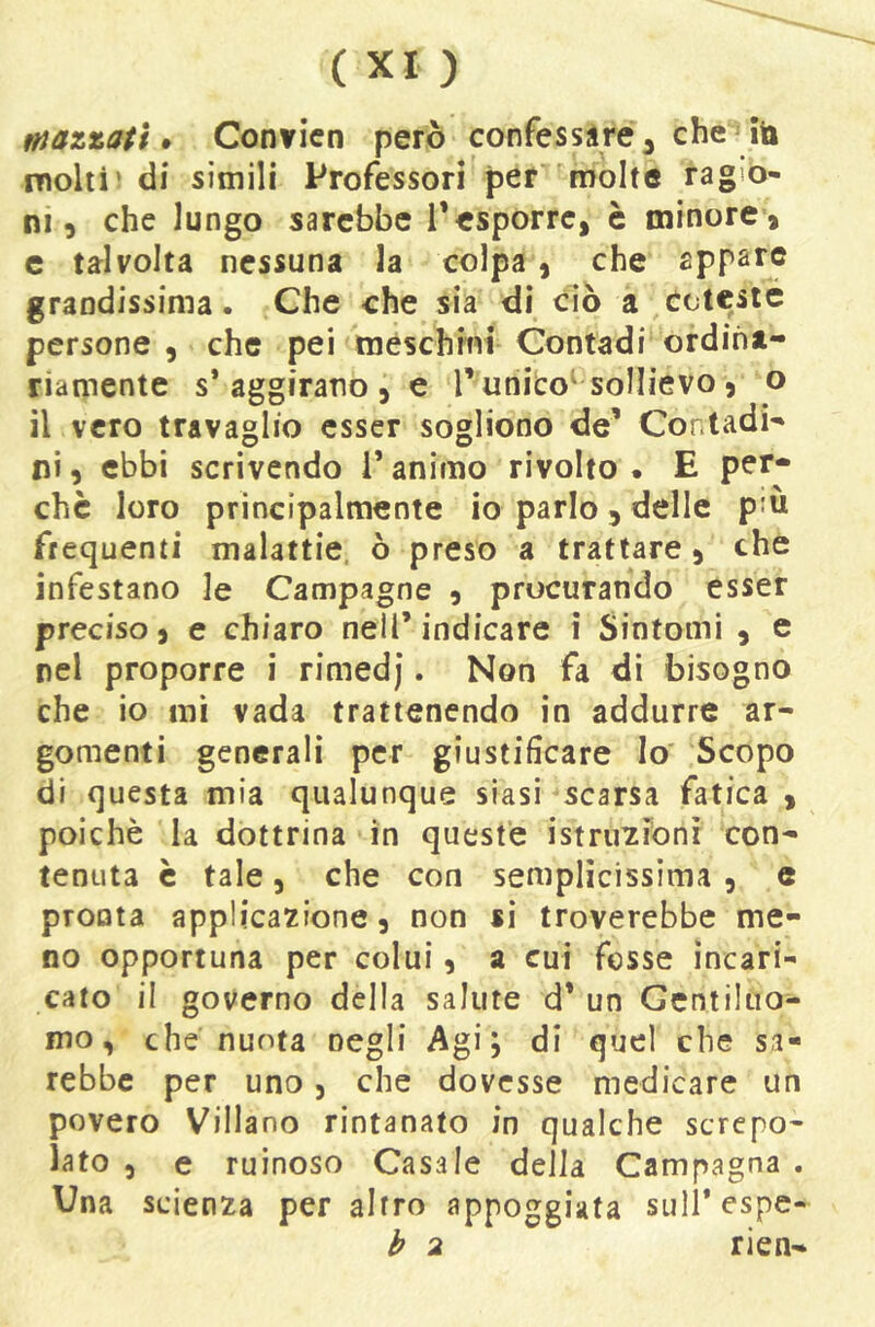 ffjazzati » Conficn però confessàré^ che ito molili di simili Professori per molte ragio- ni 5 che lungo sarebbe i*esporre, è minore, c talvolta nessuna la colpa, che appare grandissima. Che che sia di ciò a Cctesic persone , che pei mèschmi Contadi ordina- riamente s’aggirano, e TuniCo^ sollievo, o il vero travaglio esser sogliono de’ Contadi- ni , ebbi scrivendo l’animo rivolto • E per- chè loro principalmente io parlo , delle p'ù frequenti malattie, ò preso a trattare, che infestano le Campagne , procurando esser preciso, e chiaro nell’indicare i Sintomi , e nel proporre i rimedj. Non fa di bisogno che io mi vada trattenendo in addurre ar- gomenti generali per giustificare lo' Scopo di questa mia qualunque siasi scarsa fatica , poiché la dottrina in queste istruzronì con- tenuta è tale 5 che con semplicissima , e pronta applicazione, non si troverebbe me- no opportuna per colui, a cui fosse incari- cato il governo della salute d’ un Gentiluo- mo, che nuota negli Agi; di quel che sa- rebbe per uno, che dovesse medicare un povero Villano rintanato in qualche screpo- lato 5 e ruinoso Casale della Campagna . Una scienza per altro appoggiata sull’espe- b 2 rien-