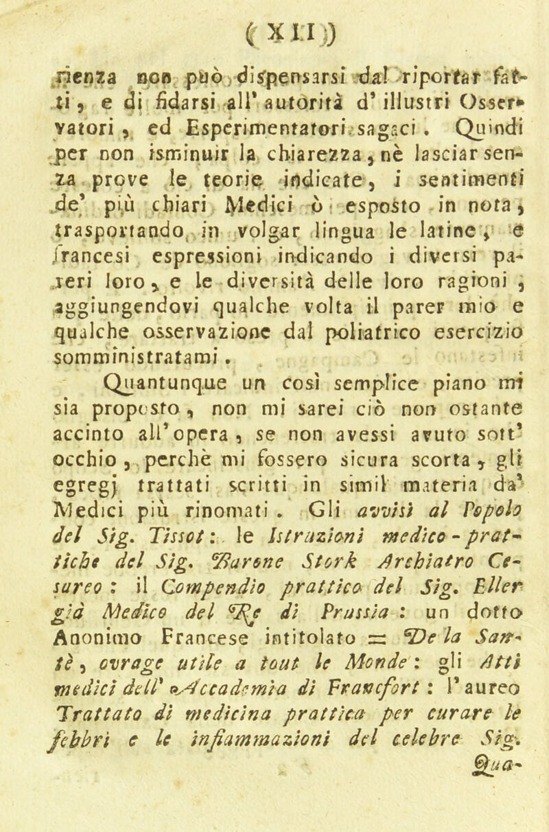 ricpxa BOB può)^is’pef>sarsi *darriportar li 5 e di fidarsi ali* autórifà d’illustri Osser^ valori 5 ed Espcrimentafori,*sagaci . Quindi per non isminuir la chiarezza , nè lasciar sen- za prove le teorie indicate, i sentimenti .de’ più chiari iVIedici ò* esposto in nota, trasportando, in volgar lingua le latinee Jranccsi espressioni indicando i diversi pa- reri loro i e le diversità delle loro ragioni , aggiungendovi qualche volta il parer mìo e qualche osservazione dal poliatrico esercizio somministratami, Quantunque un così semplice piano mi sia proposto, non mi sarei ciò non ostante accinto all’opera, se non avessi avuto sott’ occhio , , perchè mi fossero sicura scorta » gli egregi trattati scritti in simil materia da’^ A'iedici più rinomati . Gli avvisi al Vopolo del Sig. Tissol ; le Isirazionì medico - prat- fichi del Sig* barone Stork Jirchiairo Ce- sareo ; il Compendio prattìca del Sig. Eller già Medico del ^e di Prussia ; un dotto Anonimo Francese intitolato ^e la Sarr^ tè'ì ovrage utile a ìouf le Monde x gli /itti medici dell' t»ydccadcmia dì Franefort i l’aureo Trattato dì medicina prattìca per curare le febbri e le infiamynazionì del celebre Sig'.