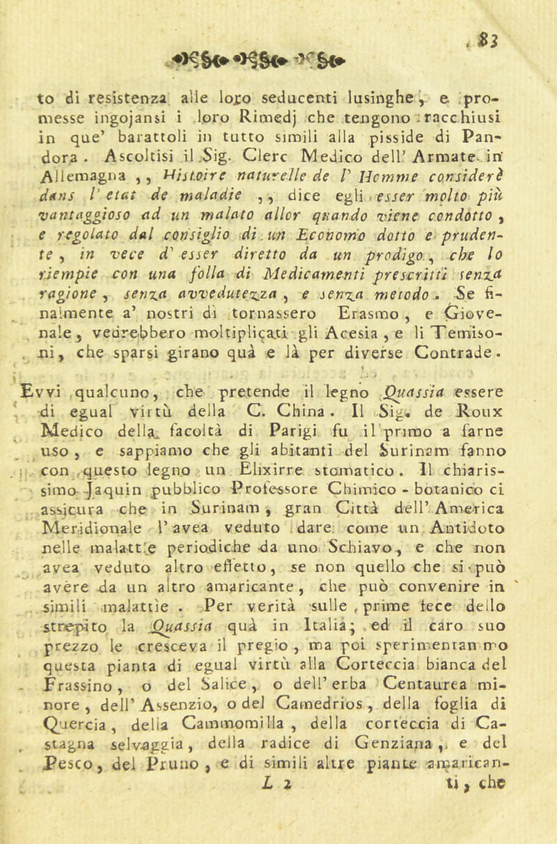 . Sì to di resistenza alle lojro seducenti lusinghe^ e pro- messe ingojansì i loro Rimedj che tengono :racchiusi in que’ barattoli in tutto simili alla pisside di Pan- dora . Ascoltisi il.Sig- Clerc Medico dell’Armate-in’ Allemagna ,, HisLoire naturelle de V Hcmwe constderè dtins /’ etcit de maladie ,, dice egli, esser molto più •vantaggioso ad un malato allcr quando •viene condotto , e regolato dal consiglio di . un Economo dotto e pruden- te ^ in vece d'esser diretto da un prodigo ^ che lo riempie con una folla di Medicamenti prescrìtti senza ragione^ senza avvedutezza ^ e senza metodo. Se h- naimente a’ nostri dì tornassero Erasmo , e Giove- nale , vedrebbero moltipli^a.ti gli Acesia , e li Terniso- ni, che sparsi girano qua e là per diverse Contrade. t vvi qualcuno, che pretende il legno Quassia essere di egual virtù della C. China. Il Sig« de Jloux Medico della, facoltà di Parigi fu il primo a farne uso , e sappiamo che gli abitanti del iurinam fanno con .questo legno un Elixirre stomatico. Il chiaris- simo-Jaquin pubblico Protessore Chimico - botanico cL assicura che in S.urinam , gran Città dell’America Meridionale l’avea veduto dare, come un Antidoto nelle malatt.'e periodiche -da uno Schiavo., e che non avea veduto altro efletto, se non quello che si-può avére da un altro amaricante , che può convenire in simili .malattìe . Per verità sulle , prime fece dello stre.{dto la Quassia quà in Italia^ ed il caro suo prezzo le cresceva il pregio , ma poi sperimentan rro questa pianta di egual virtù alla Corteccia bianca del Frassino, o del Salice, o dell’erba Centaurea mi- nore , dell’ Assenzio, o del Camedrios , della foglia di Quercia, delia Cammomilla , della cortéccia di Ca- stagna selv-aggia, della radice di Genziana,, e del Pesco, dei Pruno, e di simili altre piante ajnarican- L 2 ti ^ che