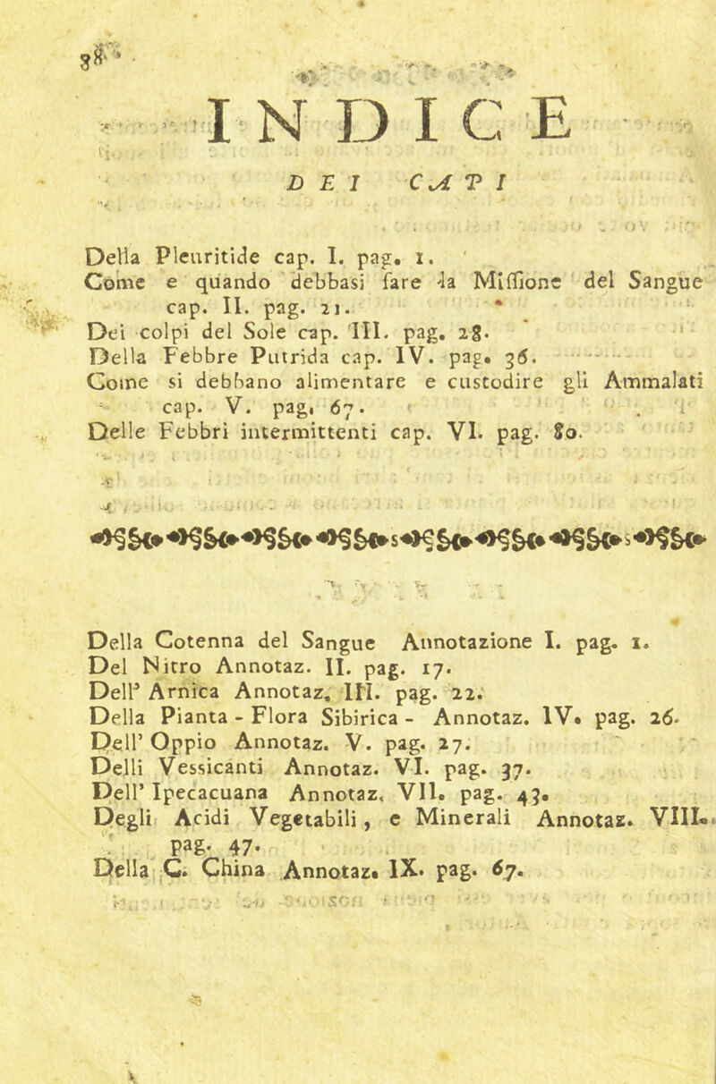 4. y ■ ■'*> ■ r: , ‘ IN DICE '1-. ' < DEI cu T I ■ J V Detta Pleuritide cap. I. pag, i. ' Come e quando 'debbasi fare Ja MifTione del Sangue- cap. II. pag. 21. • ‘ Dei colpi del Sole cap. HI. pag, 28. Della Febbre Putrida cap. IV. pag. 35. Come si debbano alimentare e custodire gli Ammalati cap. V. pag, 67. . '1' Delle Febbri intermittenti cap. VI. pag. So. ' •’ ■i.- ' . t . . ' -V * ■ ; ' . §C» s s ' ^ • k -I Della Cotenna del Sangue Annotazione I. pag. 1. Del Nitro Annotaz. II. pag. 17. Deltt Arnica Annotaz, in. pag. 22.' Della Pianta - Flora Sibirica - Annotaz. IV. pag. 26. Dell’Oppio Annotaz. V. pag. 27. Detti Vessicanti Annotaz. VI. pag. 37. Dell’ Ipecacuana Annotaz. VII. pag. 43. Degli. Acidi Vegetabili, c Minerali Annotaz. Vili». pag- 47- • .