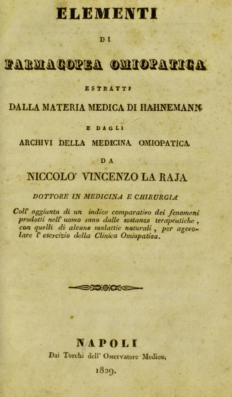 ELEMEIVTl D I E S TRA T TJ DALLA MATERIA MEDICA DI HAHNEMANK l £ O A & L 1 ARCHIVI DELLA MEDICINA OMiaPATICA D A . NICCOLO’ VINCENZO LA RAJA DQTTaRE IN MEDICINA E CHIRURGIA Coll' aggiunta di un indice comparativo dei fenomeni prodotti nell' uomo sano dalle sostanze terapeutiche , con quelli di alcune malattie naturali , per agevo*- lare ì' esercizio della Clinica Omiopatioa. NAPOLI Dai Torchi dell’ Osservatore Medioa.