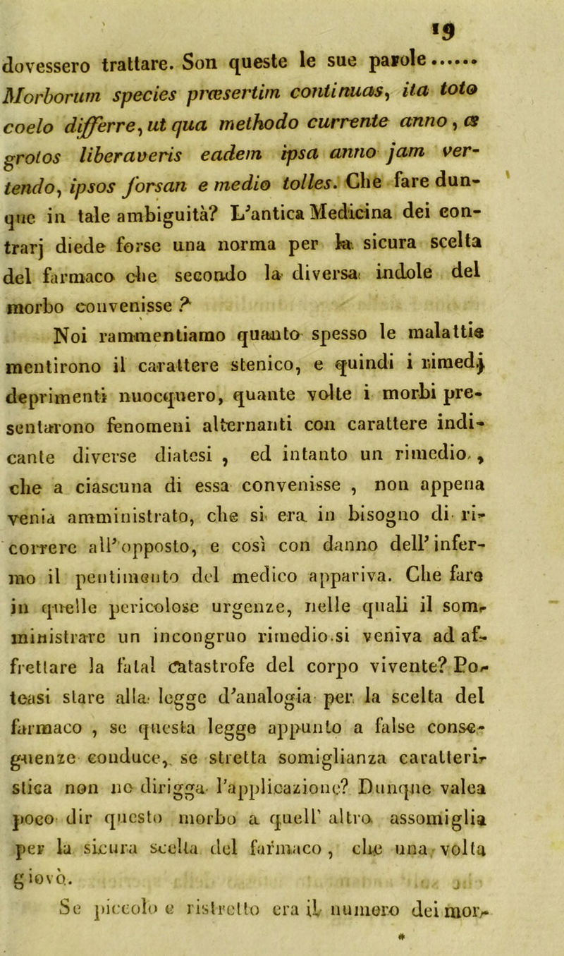 «9 dovessero trattare. Son queste le sue pascle Morhorurn species pìxesertim continuasi ita tota coelo diffcrrCi ut cjua inethodo cuciente anno ^ cs grotos liberaveris eadem tpsa anno jam ver- tendo., ipsos forsan e medio tolles. Che fare dun- que in tale ambiguità? L^antica Medicina dei con- trarj diede forse una norma per k. sicura scelta del farmaco die secondo k' diversa; indole del morbo convenisse ? Noi rammentiamo quadito spesso le malattie mentirono il carattere stenico, e quindi i liiraedj deprimenti nuocquero, quante volte i morbi pre- sentarono fenomeni alternanti con carattere indi- cante diverse diatesi , ed intanto un rimedio, , che a ciascuna di essa convenisse , non appena venia amministrato, che sr era in bisogno di ri- coiterc airopposto, e così con danno delP infer- mo il pentimento del medico appariva. Che fare in qnelle pericolose urgenze, nelle quali il somr ministrare un incongruo rimedio.si veniva ad af- frettare la fatai catastrofe del corpo vivente? Eo/- teasi stare alla; legge d^analogia per. la scelta del farmaco , so questa legge appunto a false conse- gaienie conduce, se stretta somiglianza caralterir stica non no dirigga- l’applicazione? Dnnqjic valea ])0eo dir questo morbo a quell’ altia assomiglia per la sicura scelta del farmaco, che una volta giovo. ^ Se piccolo e ristretto era il numoro dei luoiv
