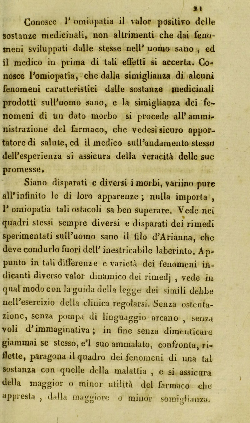 Conosce 1’ omiopcilia il valor positivo delle sostanze medicinali, non altrimenti che dai feno- meni sviluppati dalle stesse nell* uomo sano , ed il medico in prima di tali effetti si accerta. Co- nosce l'omiopatia, che dalla simigliauza di alcuni fenomeni caratteristici dalle sostanze medicinali prodotti sull*uomo sano, e la siraiglianza dei fe- nomeni di un dato morbo si procede all* ammi- nistrazione del farmaco, che vedesi sicuro appor- tatore di salute, ed il medico sulPandamento stesso delfesperieaza si assicura della veracità delle sue promesse. Siano disparati e diversi i morbi, variino pure all* infinito le di loro apparenze ; nulla importa ^ 1* omiopatia tali ostacoli sa ben superare. Vede nei quadri stessi sempre diversi e disparati dei rimedi sperimentali suIPuoino sano il filo d*Arianna, che deve condurlo fuori dell* inestricabile laberinto. Ap- punto in tali differenze e varietà dei fenomeni in- dicanti diverso valor dinamico dei rimedj , vede in qual modo con la guida della legge dei simili dehbe nelPesercizio della clinica regolarsi. Senza ostenta- zione, senza pompa di linguaggio arcano , senza voli d*immaginativa ; in fine senza dimeuticure giammai se stesso, e’I suo ammalato, confronta, ri- flette, paragona il quadro dei fenomeni di una tal sostanza con quelle della malattia , e si assicura della maggior o minor utilità del farmaco che appi està , dnlla inagginn; o minor somiglianza.