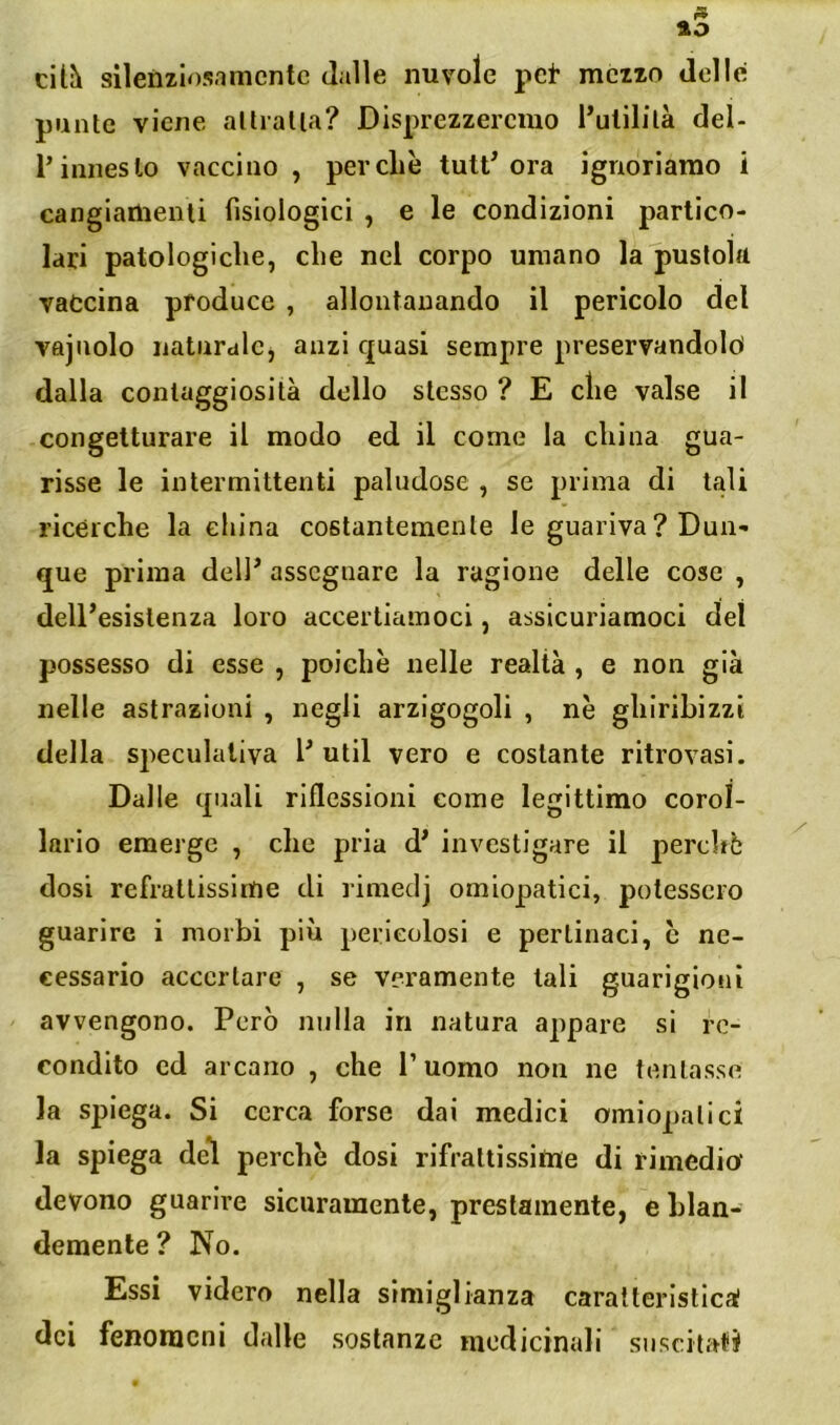 cU?k sllenziosnmcnte dalle nuvole pei* meno delle punte viene allialla? Disprezzeremo l’ulililà del- l’innesto vaccino , perché tutt^ ora ignoriamo i cangianienli fisiologici , e le condizioni partico- lari patologiche, che nel corpo umano la pustola vaccina produce , allontanando il pericolo del vajuolo naturale, anzi quasi sempre preservandoloi dalla conlaggiosità dello stesso ? E che valse il congetturare il modo ed il come la china gua- risse le intermittenti paludose , se prima di tali ricérche la china costantemente le guariva ? Dun- que prima delP assegnare la ragione delle cose , dell’esistenza loro accertiamoci, assicuriamoci del possesso di esse , poiché nelle realtà , e non già nelle astrazioni , negli arzigogoli , né ghiribizzi della speculativa l’ util vero e costante ritrovasi. Dalle quali riflessioni come legittimo corol- lario emerge , che pria d’ investigare il perchè dosi refrattissime di rimeclj omiopatici, potessero guarire i morbi più pericolosi e pertinaci, é ne- cessario accertare , se veramente tali guarigioni avvengono. Però nulla in natura appare si re- condito ed arcano , che P uomo non ne tentasse la spiega. Si cerca forse dai medici omiopatici la spiega del perché dosi rifrattissime di rimedio devono guarire sicuramente, prestamente, e hlan- demente ? No. Essi videro nella simiglianza caralterisllcaf dei fenomeni dalle sostanze medicinali suscitati